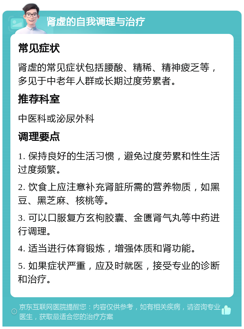 肾虚的自我调理与治疗 常见症状 肾虚的常见症状包括腰酸、精稀、精神疲乏等，多见于中老年人群或长期过度劳累者。 推荐科室 中医科或泌尿外科 调理要点 1. 保持良好的生活习惯，避免过度劳累和性生活过度频繁。 2. 饮食上应注意补充肾脏所需的营养物质，如黑豆、黑芝麻、核桃等。 3. 可以口服复方玄枸胶囊、金匮肾气丸等中药进行调理。 4. 适当进行体育锻炼，增强体质和肾功能。 5. 如果症状严重，应及时就医，接受专业的诊断和治疗。