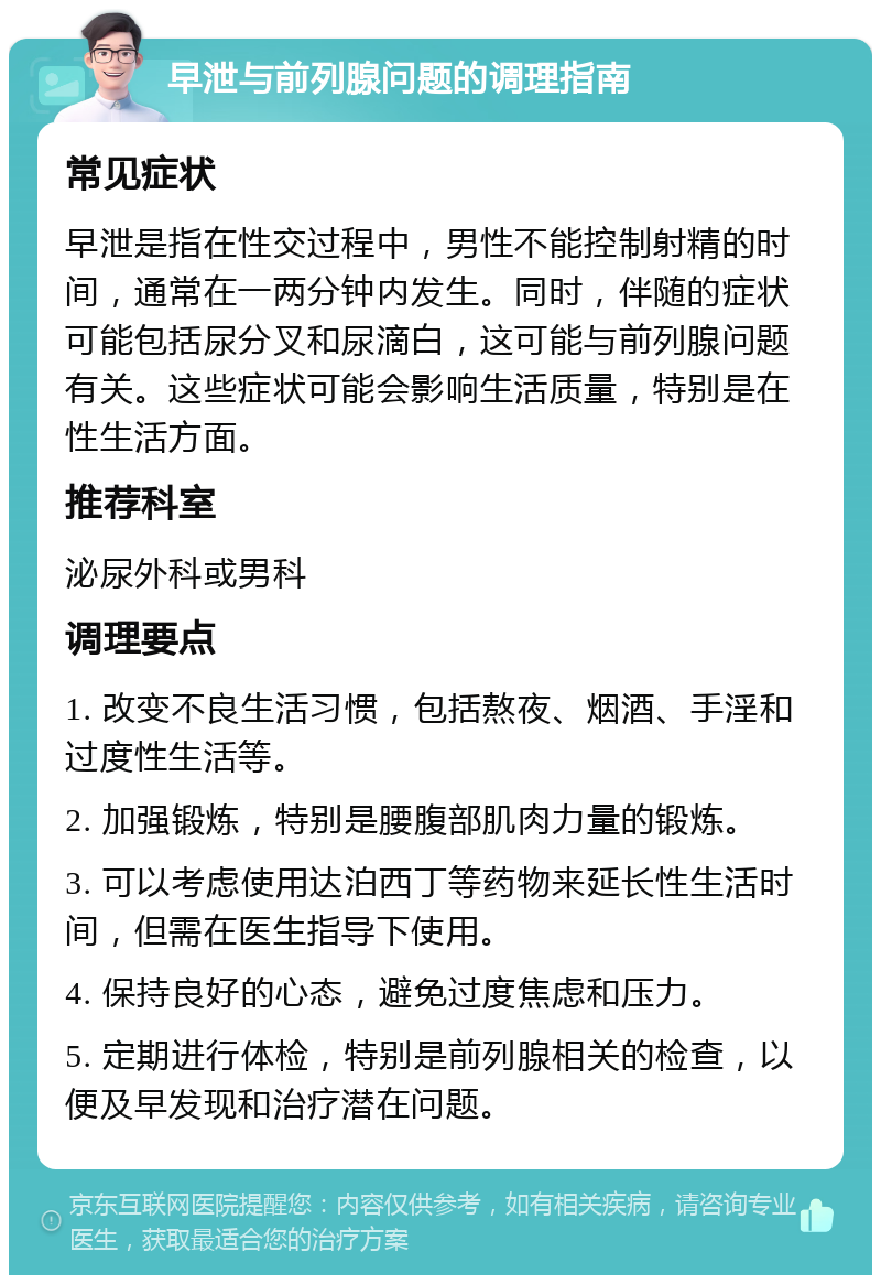 早泄与前列腺问题的调理指南 常见症状 早泄是指在性交过程中，男性不能控制射精的时间，通常在一两分钟内发生。同时，伴随的症状可能包括尿分叉和尿滴白，这可能与前列腺问题有关。这些症状可能会影响生活质量，特别是在性生活方面。 推荐科室 泌尿外科或男科 调理要点 1. 改变不良生活习惯，包括熬夜、烟酒、手淫和过度性生活等。 2. 加强锻炼，特别是腰腹部肌肉力量的锻炼。 3. 可以考虑使用达泊西丁等药物来延长性生活时间，但需在医生指导下使用。 4. 保持良好的心态，避免过度焦虑和压力。 5. 定期进行体检，特别是前列腺相关的检查，以便及早发现和治疗潜在问题。