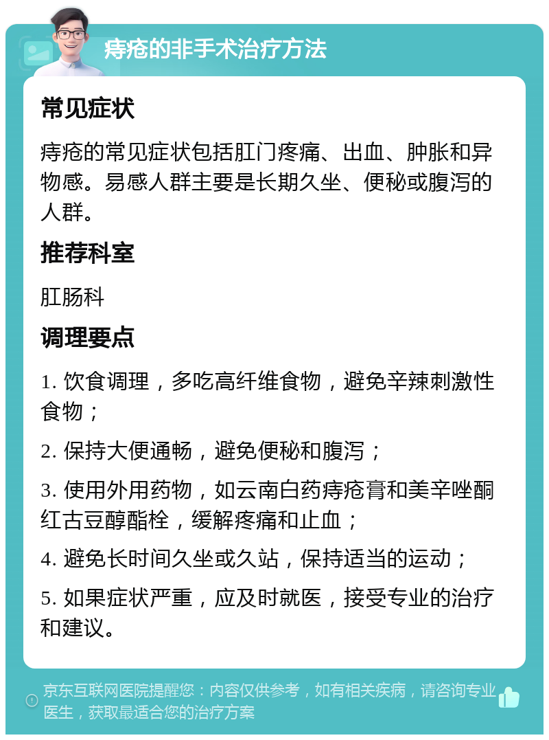 痔疮的非手术治疗方法 常见症状 痔疮的常见症状包括肛门疼痛、出血、肿胀和异物感。易感人群主要是长期久坐、便秘或腹泻的人群。 推荐科室 肛肠科 调理要点 1. 饮食调理，多吃高纤维食物，避免辛辣刺激性食物； 2. 保持大便通畅，避免便秘和腹泻； 3. 使用外用药物，如云南白药痔疮膏和美辛唑酮红古豆醇酯栓，缓解疼痛和止血； 4. 避免长时间久坐或久站，保持适当的运动； 5. 如果症状严重，应及时就医，接受专业的治疗和建议。