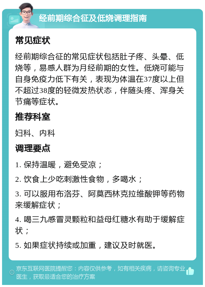 经前期综合征及低烧调理指南 常见症状 经前期综合征的常见症状包括肚子疼、头晕、低烧等，易感人群为月经前期的女性。低烧可能与自身免疫力低下有关，表现为体温在37度以上但不超过38度的轻微发热状态，伴随头疼、浑身关节痛等症状。 推荐科室 妇科、内科 调理要点 1. 保持温暖，避免受凉； 2. 饮食上少吃刺激性食物，多喝水； 3. 可以服用布洛芬、阿莫西林克拉维酸钾等药物来缓解症状； 4. 喝三九感冒灵颗粒和益母红糖水有助于缓解症状； 5. 如果症状持续或加重，建议及时就医。