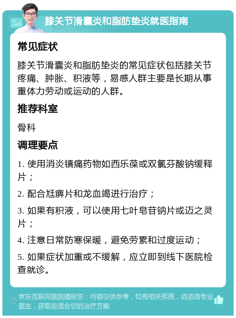 膝关节滑囊炎和脂肪垫炎就医指南 常见症状 膝关节滑囊炎和脂肪垫炎的常见症状包括膝关节疼痛、肿胀、积液等，易感人群主要是长期从事重体力劳动或运动的人群。 推荐科室 骨科 调理要点 1. 使用消炎镇痛药物如西乐葆或双氯芬酸钠缓释片； 2. 配合尪痹片和龙血竭进行治疗； 3. 如果有积液，可以使用七叶皂苷钠片或迈之灵片； 4. 注意日常防寒保暖，避免劳累和过度运动； 5. 如果症状加重或不缓解，应立即到线下医院检查就诊。