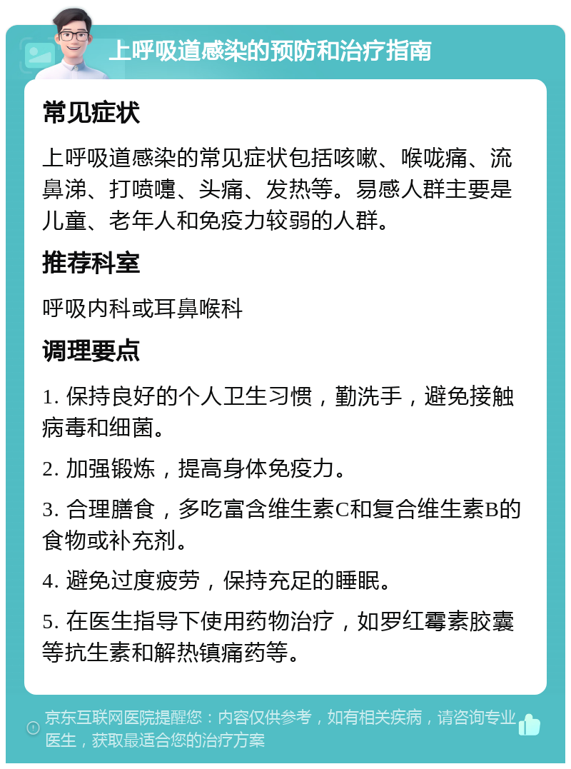 上呼吸道感染的预防和治疗指南 常见症状 上呼吸道感染的常见症状包括咳嗽、喉咙痛、流鼻涕、打喷嚏、头痛、发热等。易感人群主要是儿童、老年人和免疫力较弱的人群。 推荐科室 呼吸内科或耳鼻喉科 调理要点 1. 保持良好的个人卫生习惯，勤洗手，避免接触病毒和细菌。 2. 加强锻炼，提高身体免疫力。 3. 合理膳食，多吃富含维生素C和复合维生素B的食物或补充剂。 4. 避免过度疲劳，保持充足的睡眠。 5. 在医生指导下使用药物治疗，如罗红霉素胶囊等抗生素和解热镇痛药等。