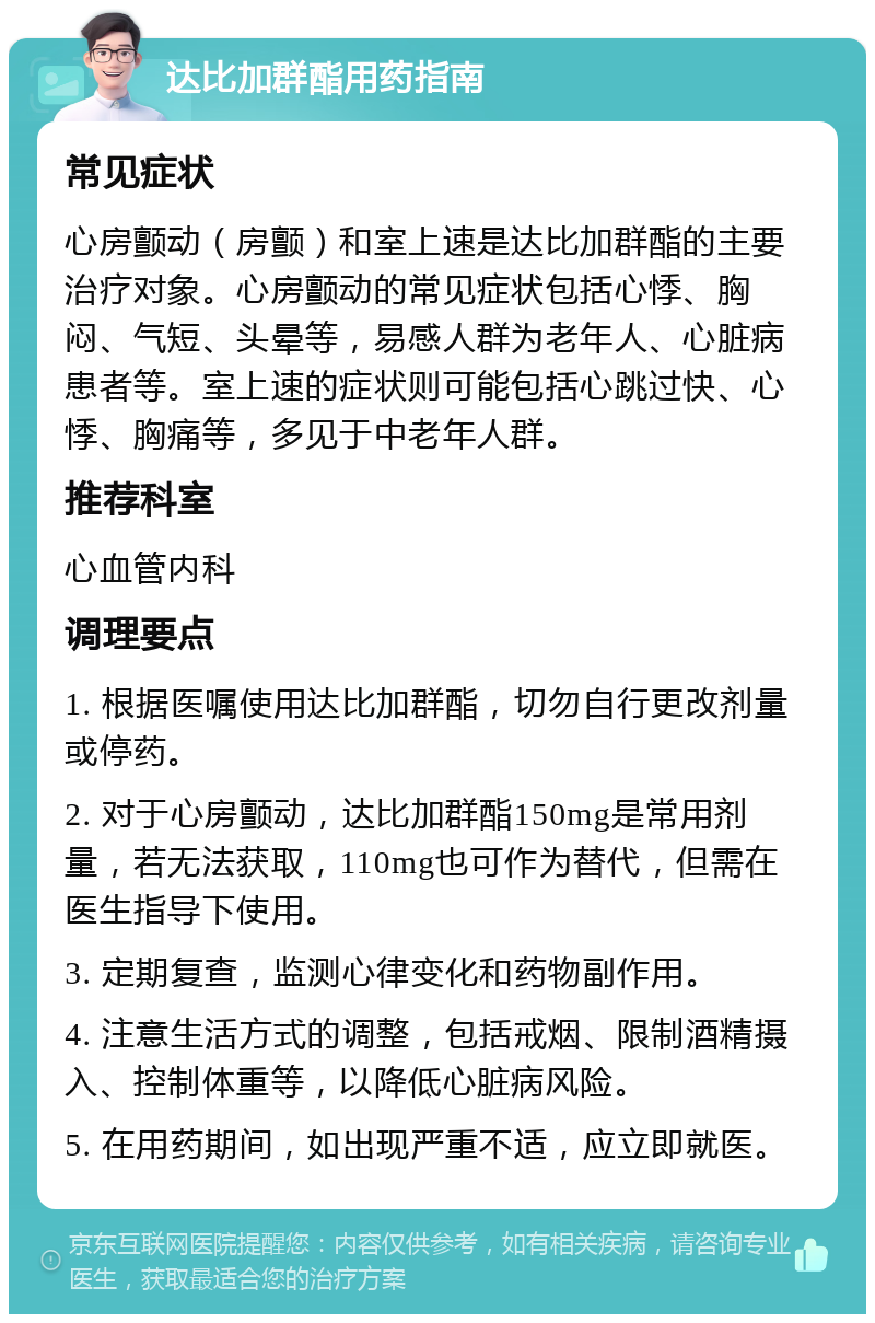 达比加群酯用药指南 常见症状 心房颤动（房颤）和室上速是达比加群酯的主要治疗对象。心房颤动的常见症状包括心悸、胸闷、气短、头晕等，易感人群为老年人、心脏病患者等。室上速的症状则可能包括心跳过快、心悸、胸痛等，多见于中老年人群。 推荐科室 心血管内科 调理要点 1. 根据医嘱使用达比加群酯，切勿自行更改剂量或停药。 2. 对于心房颤动，达比加群酯150mg是常用剂量，若无法获取，110mg也可作为替代，但需在医生指导下使用。 3. 定期复查，监测心律变化和药物副作用。 4. 注意生活方式的调整，包括戒烟、限制酒精摄入、控制体重等，以降低心脏病风险。 5. 在用药期间，如出现严重不适，应立即就医。