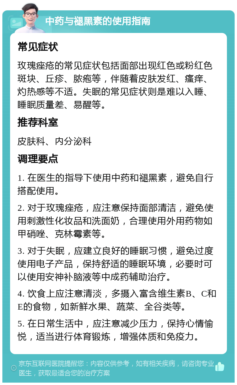 中药与褪黑素的使用指南 常见症状 玫瑰痤疮的常见症状包括面部出现红色或粉红色斑块、丘疹、脓疱等，伴随着皮肤发红、瘙痒、灼热感等不适。失眠的常见症状则是难以入睡、睡眠质量差、易醒等。 推荐科室 皮肤科、内分泌科 调理要点 1. 在医生的指导下使用中药和褪黑素，避免自行搭配使用。 2. 对于玫瑰痤疮，应注意保持面部清洁，避免使用刺激性化妆品和洗面奶，合理使用外用药物如甲硝唑、克林霉素等。 3. 对于失眠，应建立良好的睡眠习惯，避免过度使用电子产品，保持舒适的睡眠环境，必要时可以使用安神补脑液等中成药辅助治疗。 4. 饮食上应注意清淡，多摄入富含维生素B、C和E的食物，如新鲜水果、蔬菜、全谷类等。 5. 在日常生活中，应注意减少压力，保持心情愉悦，适当进行体育锻炼，增强体质和免疫力。