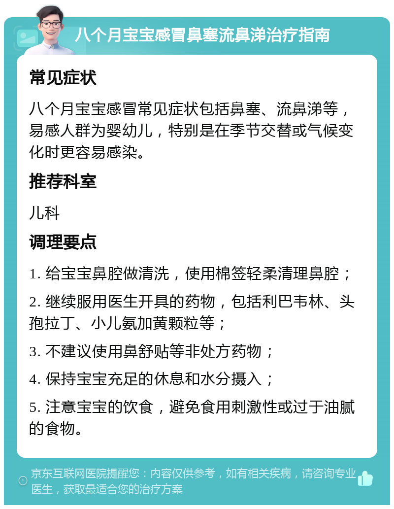 八个月宝宝感冒鼻塞流鼻涕治疗指南 常见症状 八个月宝宝感冒常见症状包括鼻塞、流鼻涕等，易感人群为婴幼儿，特别是在季节交替或气候变化时更容易感染。 推荐科室 儿科 调理要点 1. 给宝宝鼻腔做清洗，使用棉签轻柔清理鼻腔； 2. 继续服用医生开具的药物，包括利巴韦林、头孢拉丁、小儿氨加黄颗粒等； 3. 不建议使用鼻舒贴等非处方药物； 4. 保持宝宝充足的休息和水分摄入； 5. 注意宝宝的饮食，避免食用刺激性或过于油腻的食物。