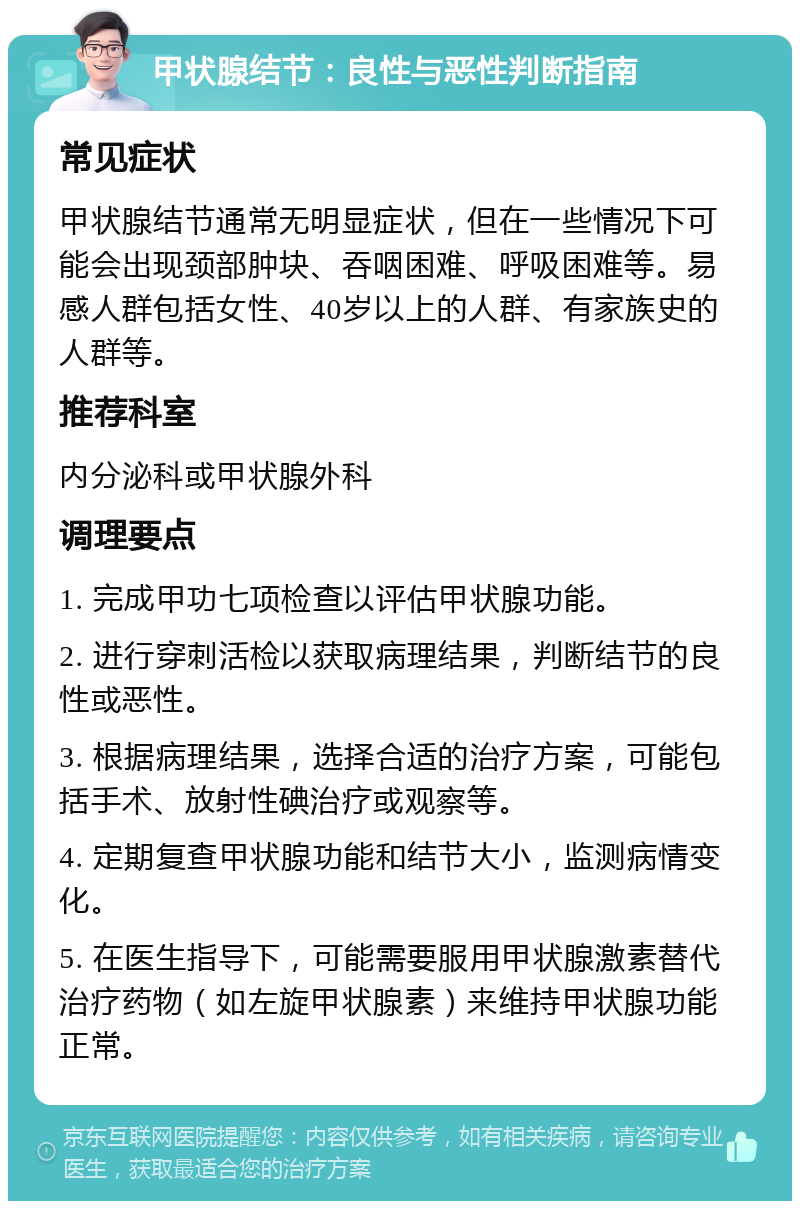 甲状腺结节：良性与恶性判断指南 常见症状 甲状腺结节通常无明显症状，但在一些情况下可能会出现颈部肿块、吞咽困难、呼吸困难等。易感人群包括女性、40岁以上的人群、有家族史的人群等。 推荐科室 内分泌科或甲状腺外科 调理要点 1. 完成甲功七项检查以评估甲状腺功能。 2. 进行穿刺活检以获取病理结果，判断结节的良性或恶性。 3. 根据病理结果，选择合适的治疗方案，可能包括手术、放射性碘治疗或观察等。 4. 定期复查甲状腺功能和结节大小，监测病情变化。 5. 在医生指导下，可能需要服用甲状腺激素替代治疗药物（如左旋甲状腺素）来维持甲状腺功能正常。