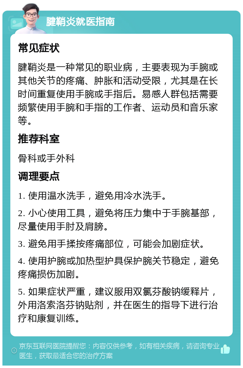 腱鞘炎就医指南 常见症状 腱鞘炎是一种常见的职业病，主要表现为手腕或其他关节的疼痛、肿胀和活动受限，尤其是在长时间重复使用手腕或手指后。易感人群包括需要频繁使用手腕和手指的工作者、运动员和音乐家等。 推荐科室 骨科或手外科 调理要点 1. 使用温水洗手，避免用冷水洗手。 2. 小心使用工具，避免将压力集中于手腕基部，尽量使用手肘及肩膀。 3. 避免用手揉按疼痛部位，可能会加剧症状。 4. 使用护腕或加热型护具保护腕关节稳定，避免疼痛损伤加剧。 5. 如果症状严重，建议服用双氯芬酸钠缓释片，外用洛索洛芬钠贴剂，并在医生的指导下进行治疗和康复训练。