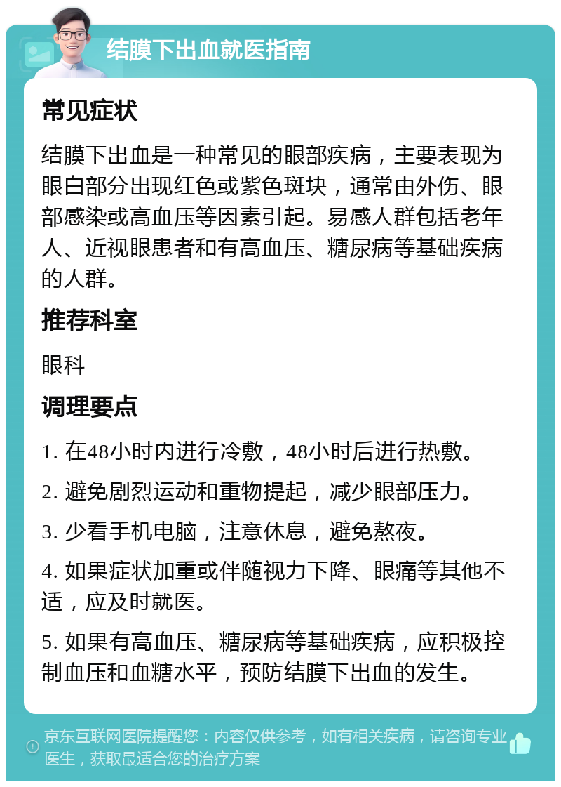 结膜下出血就医指南 常见症状 结膜下出血是一种常见的眼部疾病，主要表现为眼白部分出现红色或紫色斑块，通常由外伤、眼部感染或高血压等因素引起。易感人群包括老年人、近视眼患者和有高血压、糖尿病等基础疾病的人群。 推荐科室 眼科 调理要点 1. 在48小时内进行冷敷，48小时后进行热敷。 2. 避免剧烈运动和重物提起，减少眼部压力。 3. 少看手机电脑，注意休息，避免熬夜。 4. 如果症状加重或伴随视力下降、眼痛等其他不适，应及时就医。 5. 如果有高血压、糖尿病等基础疾病，应积极控制血压和血糖水平，预防结膜下出血的发生。