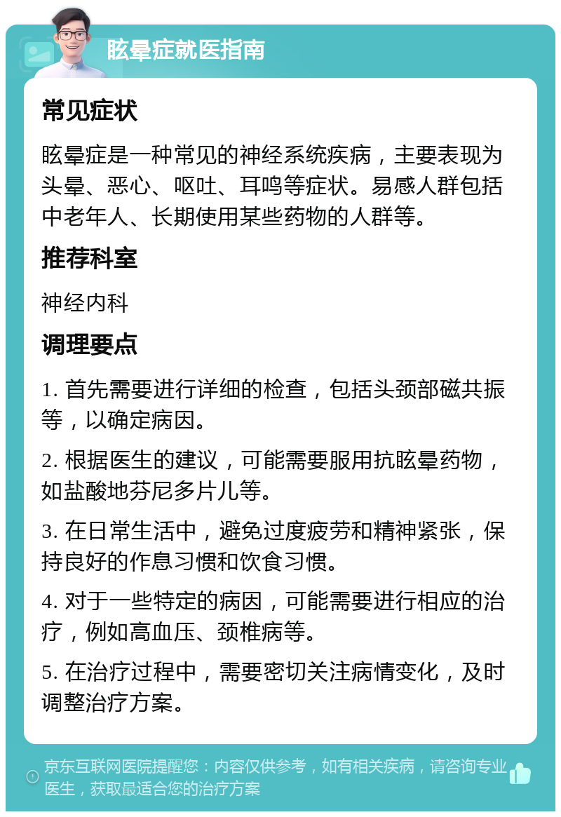 眩晕症就医指南 常见症状 眩晕症是一种常见的神经系统疾病，主要表现为头晕、恶心、呕吐、耳鸣等症状。易感人群包括中老年人、长期使用某些药物的人群等。 推荐科室 神经内科 调理要点 1. 首先需要进行详细的检查，包括头颈部磁共振等，以确定病因。 2. 根据医生的建议，可能需要服用抗眩晕药物，如盐酸地芬尼多片儿等。 3. 在日常生活中，避免过度疲劳和精神紧张，保持良好的作息习惯和饮食习惯。 4. 对于一些特定的病因，可能需要进行相应的治疗，例如高血压、颈椎病等。 5. 在治疗过程中，需要密切关注病情变化，及时调整治疗方案。