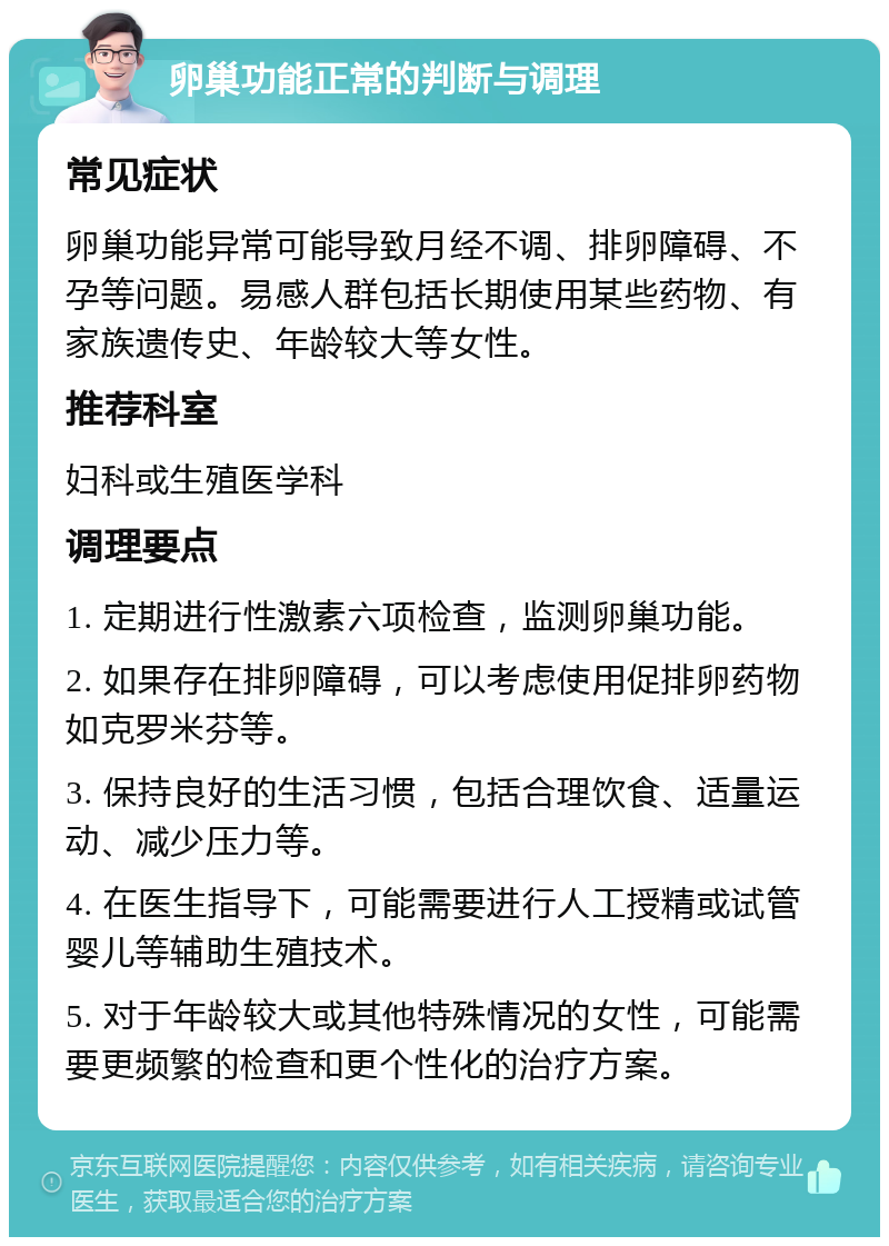 卵巢功能正常的判断与调理 常见症状 卵巢功能异常可能导致月经不调、排卵障碍、不孕等问题。易感人群包括长期使用某些药物、有家族遗传史、年龄较大等女性。 推荐科室 妇科或生殖医学科 调理要点 1. 定期进行性激素六项检查，监测卵巢功能。 2. 如果存在排卵障碍，可以考虑使用促排卵药物如克罗米芬等。 3. 保持良好的生活习惯，包括合理饮食、适量运动、减少压力等。 4. 在医生指导下，可能需要进行人工授精或试管婴儿等辅助生殖技术。 5. 对于年龄较大或其他特殊情况的女性，可能需要更频繁的检查和更个性化的治疗方案。