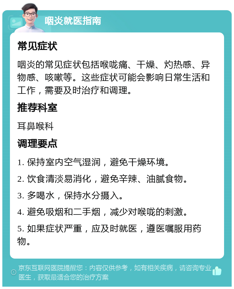 咽炎就医指南 常见症状 咽炎的常见症状包括喉咙痛、干燥、灼热感、异物感、咳嗽等。这些症状可能会影响日常生活和工作，需要及时治疗和调理。 推荐科室 耳鼻喉科 调理要点 1. 保持室内空气湿润，避免干燥环境。 2. 饮食清淡易消化，避免辛辣、油腻食物。 3. 多喝水，保持水分摄入。 4. 避免吸烟和二手烟，减少对喉咙的刺激。 5. 如果症状严重，应及时就医，遵医嘱服用药物。