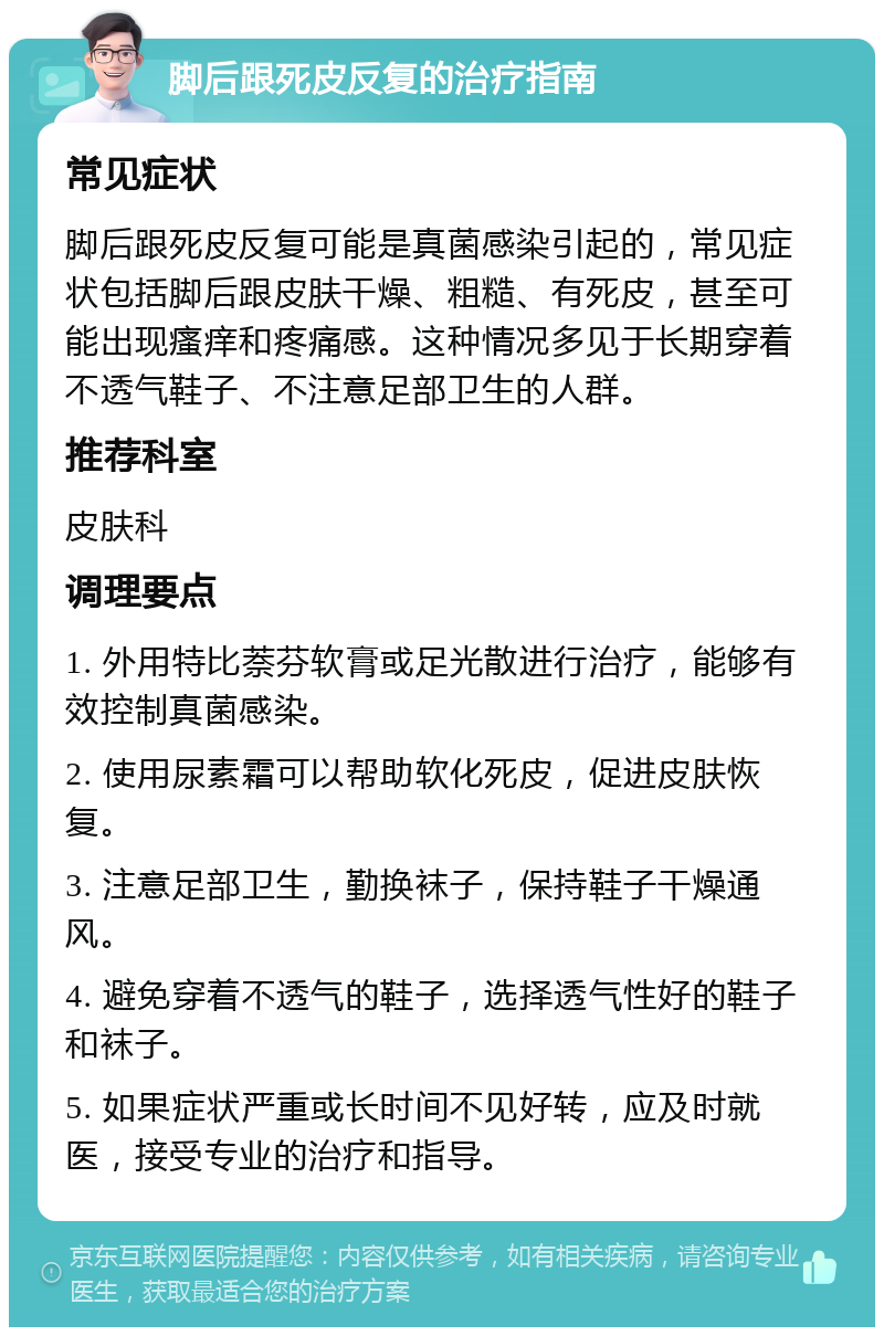 脚后跟死皮反复的治疗指南 常见症状 脚后跟死皮反复可能是真菌感染引起的，常见症状包括脚后跟皮肤干燥、粗糙、有死皮，甚至可能出现瘙痒和疼痛感。这种情况多见于长期穿着不透气鞋子、不注意足部卫生的人群。 推荐科室 皮肤科 调理要点 1. 外用特比萘芬软膏或足光散进行治疗，能够有效控制真菌感染。 2. 使用尿素霜可以帮助软化死皮，促进皮肤恢复。 3. 注意足部卫生，勤换袜子，保持鞋子干燥通风。 4. 避免穿着不透气的鞋子，选择透气性好的鞋子和袜子。 5. 如果症状严重或长时间不见好转，应及时就医，接受专业的治疗和指导。