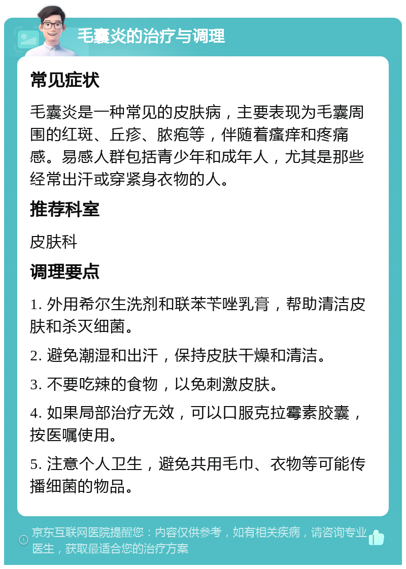 毛囊炎的治疗与调理 常见症状 毛囊炎是一种常见的皮肤病，主要表现为毛囊周围的红斑、丘疹、脓疱等，伴随着瘙痒和疼痛感。易感人群包括青少年和成年人，尤其是那些经常出汗或穿紧身衣物的人。 推荐科室 皮肤科 调理要点 1. 外用希尔生洗剂和联苯苄唑乳膏，帮助清洁皮肤和杀灭细菌。 2. 避免潮湿和出汗，保持皮肤干燥和清洁。 3. 不要吃辣的食物，以免刺激皮肤。 4. 如果局部治疗无效，可以口服克拉霉素胶囊，按医嘱使用。 5. 注意个人卫生，避免共用毛巾、衣物等可能传播细菌的物品。