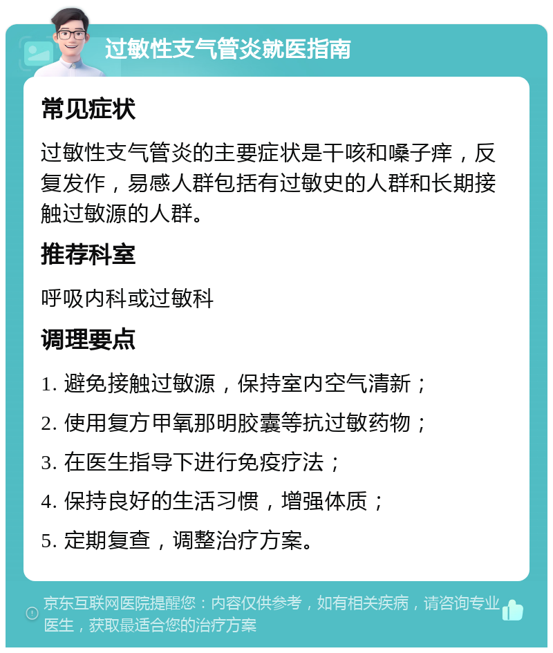 过敏性支气管炎就医指南 常见症状 过敏性支气管炎的主要症状是干咳和嗓子痒，反复发作，易感人群包括有过敏史的人群和长期接触过敏源的人群。 推荐科室 呼吸内科或过敏科 调理要点 1. 避免接触过敏源，保持室内空气清新； 2. 使用复方甲氧那明胶囊等抗过敏药物； 3. 在医生指导下进行免疫疗法； 4. 保持良好的生活习惯，增强体质； 5. 定期复查，调整治疗方案。