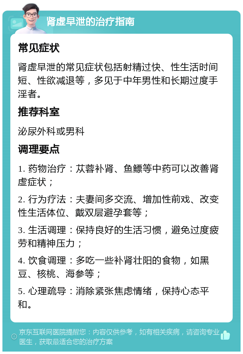 肾虚早泄的治疗指南 常见症状 肾虚早泄的常见症状包括射精过快、性生活时间短、性欲减退等，多见于中年男性和长期过度手淫者。 推荐科室 泌尿外科或男科 调理要点 1. 药物治疗：苁蓉补肾、鱼鳔等中药可以改善肾虚症状； 2. 行为疗法：夫妻间多交流、增加性前戏、改变性生活体位、戴双层避孕套等； 3. 生活调理：保持良好的生活习惯，避免过度疲劳和精神压力； 4. 饮食调理：多吃一些补肾壮阳的食物，如黑豆、核桃、海参等； 5. 心理疏导：消除紧张焦虑情绪，保持心态平和。