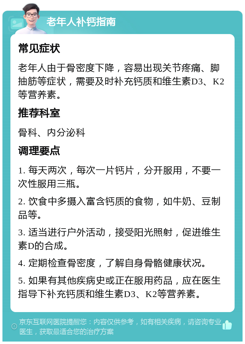 老年人补钙指南 常见症状 老年人由于骨密度下降，容易出现关节疼痛、脚抽筋等症状，需要及时补充钙质和维生素D3、K2等营养素。 推荐科室 骨科、内分泌科 调理要点 1. 每天两次，每次一片钙片，分开服用，不要一次性服用三瓶。 2. 饮食中多摄入富含钙质的食物，如牛奶、豆制品等。 3. 适当进行户外活动，接受阳光照射，促进维生素D的合成。 4. 定期检查骨密度，了解自身骨骼健康状况。 5. 如果有其他疾病史或正在服用药品，应在医生指导下补充钙质和维生素D3、K2等营养素。