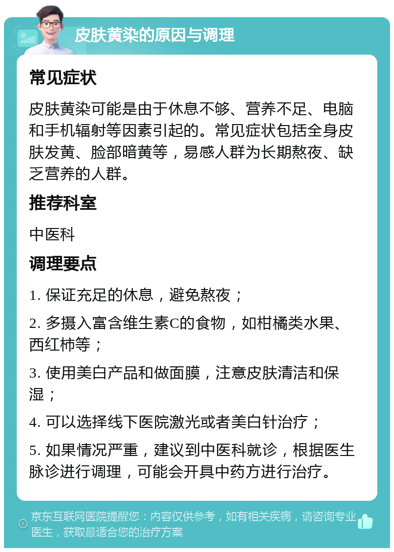 皮肤黄染的原因与调理 常见症状 皮肤黄染可能是由于休息不够、营养不足、电脑和手机辐射等因素引起的。常见症状包括全身皮肤发黄、脸部暗黄等，易感人群为长期熬夜、缺乏营养的人群。 推荐科室 中医科 调理要点 1. 保证充足的休息，避免熬夜； 2. 多摄入富含维生素C的食物，如柑橘类水果、西红柿等； 3. 使用美白产品和做面膜，注意皮肤清洁和保湿； 4. 可以选择线下医院激光或者美白针治疗； 5. 如果情况严重，建议到中医科就诊，根据医生脉诊进行调理，可能会开具中药方进行治疗。