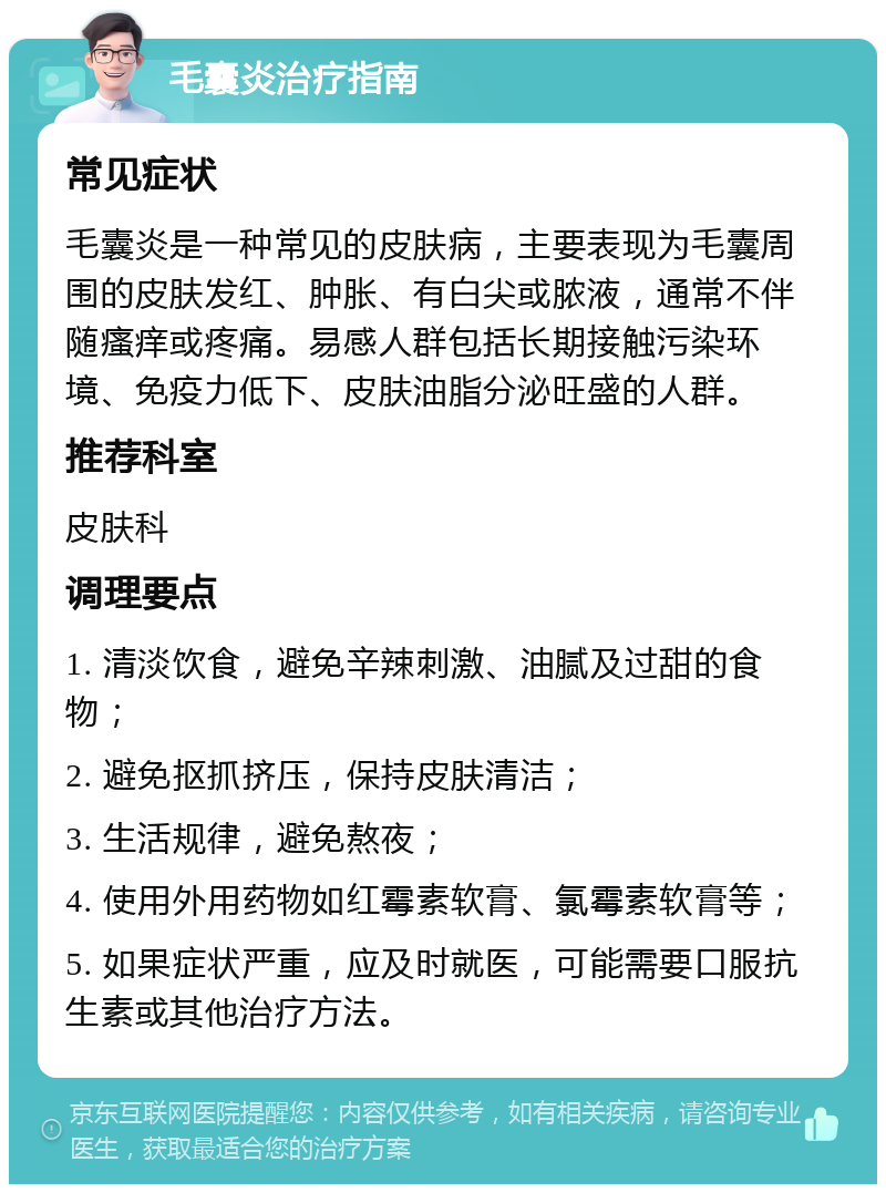 毛囊炎治疗指南 常见症状 毛囊炎是一种常见的皮肤病，主要表现为毛囊周围的皮肤发红、肿胀、有白尖或脓液，通常不伴随瘙痒或疼痛。易感人群包括长期接触污染环境、免疫力低下、皮肤油脂分泌旺盛的人群。 推荐科室 皮肤科 调理要点 1. 清淡饮食，避免辛辣刺激、油腻及过甜的食物； 2. 避免抠抓挤压，保持皮肤清洁； 3. 生活规律，避免熬夜； 4. 使用外用药物如红霉素软膏、氯霉素软膏等； 5. 如果症状严重，应及时就医，可能需要口服抗生素或其他治疗方法。