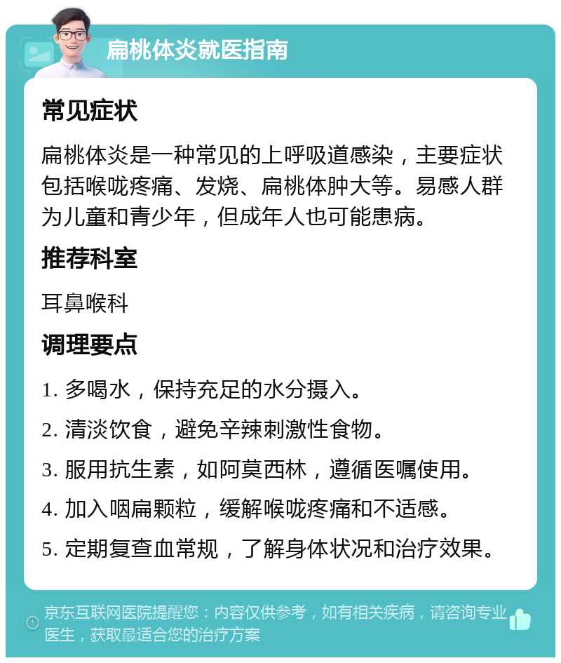 扁桃体炎就医指南 常见症状 扁桃体炎是一种常见的上呼吸道感染，主要症状包括喉咙疼痛、发烧、扁桃体肿大等。易感人群为儿童和青少年，但成年人也可能患病。 推荐科室 耳鼻喉科 调理要点 1. 多喝水，保持充足的水分摄入。 2. 清淡饮食，避免辛辣刺激性食物。 3. 服用抗生素，如阿莫西林，遵循医嘱使用。 4. 加入咽扁颗粒，缓解喉咙疼痛和不适感。 5. 定期复查血常规，了解身体状况和治疗效果。