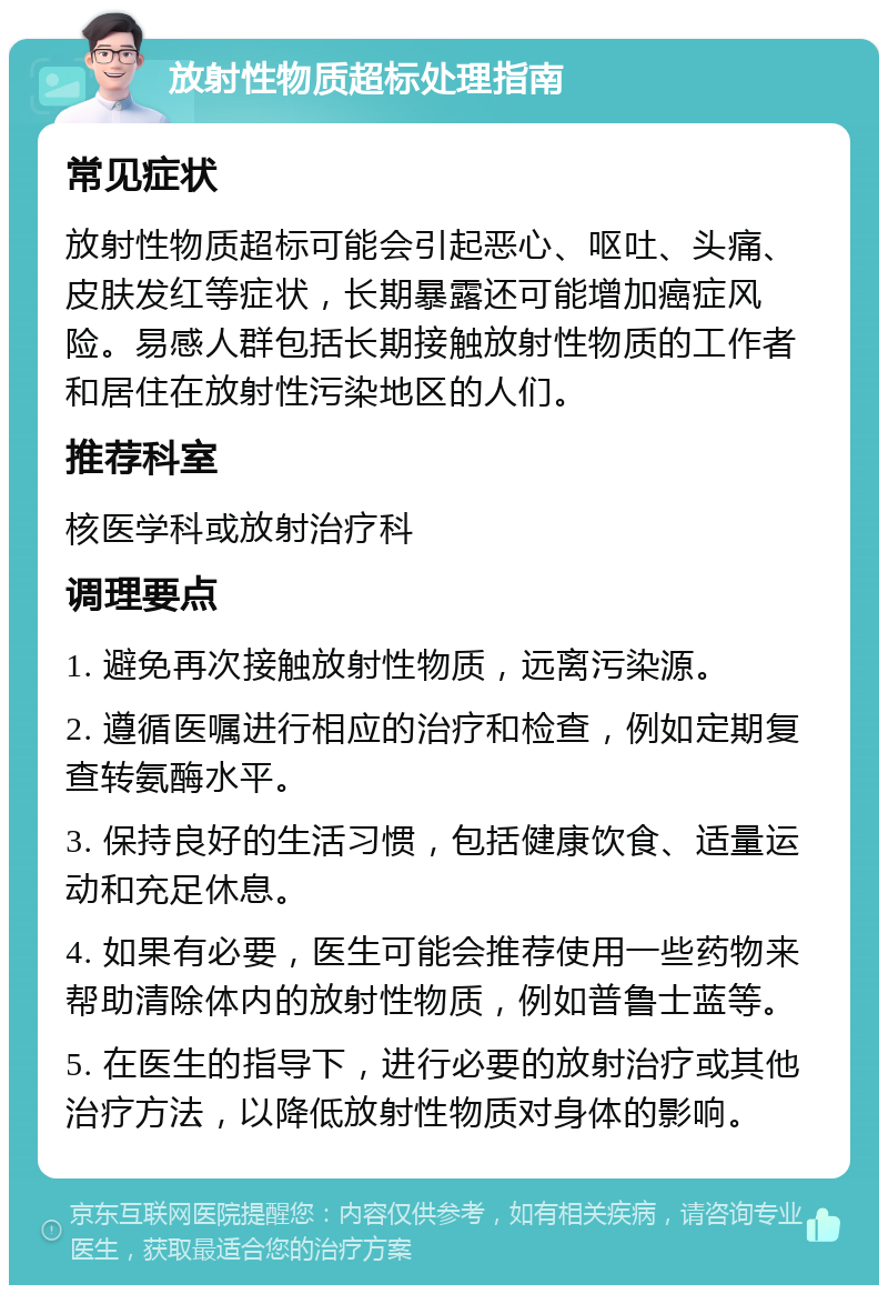 放射性物质超标处理指南 常见症状 放射性物质超标可能会引起恶心、呕吐、头痛、皮肤发红等症状，长期暴露还可能增加癌症风险。易感人群包括长期接触放射性物质的工作者和居住在放射性污染地区的人们。 推荐科室 核医学科或放射治疗科 调理要点 1. 避免再次接触放射性物质，远离污染源。 2. 遵循医嘱进行相应的治疗和检查，例如定期复查转氨酶水平。 3. 保持良好的生活习惯，包括健康饮食、适量运动和充足休息。 4. 如果有必要，医生可能会推荐使用一些药物来帮助清除体内的放射性物质，例如普鲁士蓝等。 5. 在医生的指导下，进行必要的放射治疗或其他治疗方法，以降低放射性物质对身体的影响。