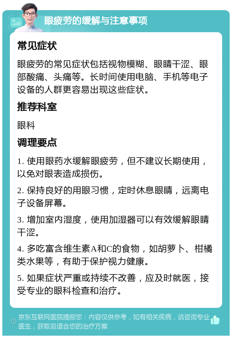 眼疲劳的缓解与注意事项 常见症状 眼疲劳的常见症状包括视物模糊、眼睛干涩、眼部酸痛、头痛等。长时间使用电脑、手机等电子设备的人群更容易出现这些症状。 推荐科室 眼科 调理要点 1. 使用眼药水缓解眼疲劳，但不建议长期使用，以免对眼表造成损伤。 2. 保持良好的用眼习惯，定时休息眼睛，远离电子设备屏幕。 3. 增加室内湿度，使用加湿器可以有效缓解眼睛干涩。 4. 多吃富含维生素A和C的食物，如胡萝卜、柑橘类水果等，有助于保护视力健康。 5. 如果症状严重或持续不改善，应及时就医，接受专业的眼科检查和治疗。