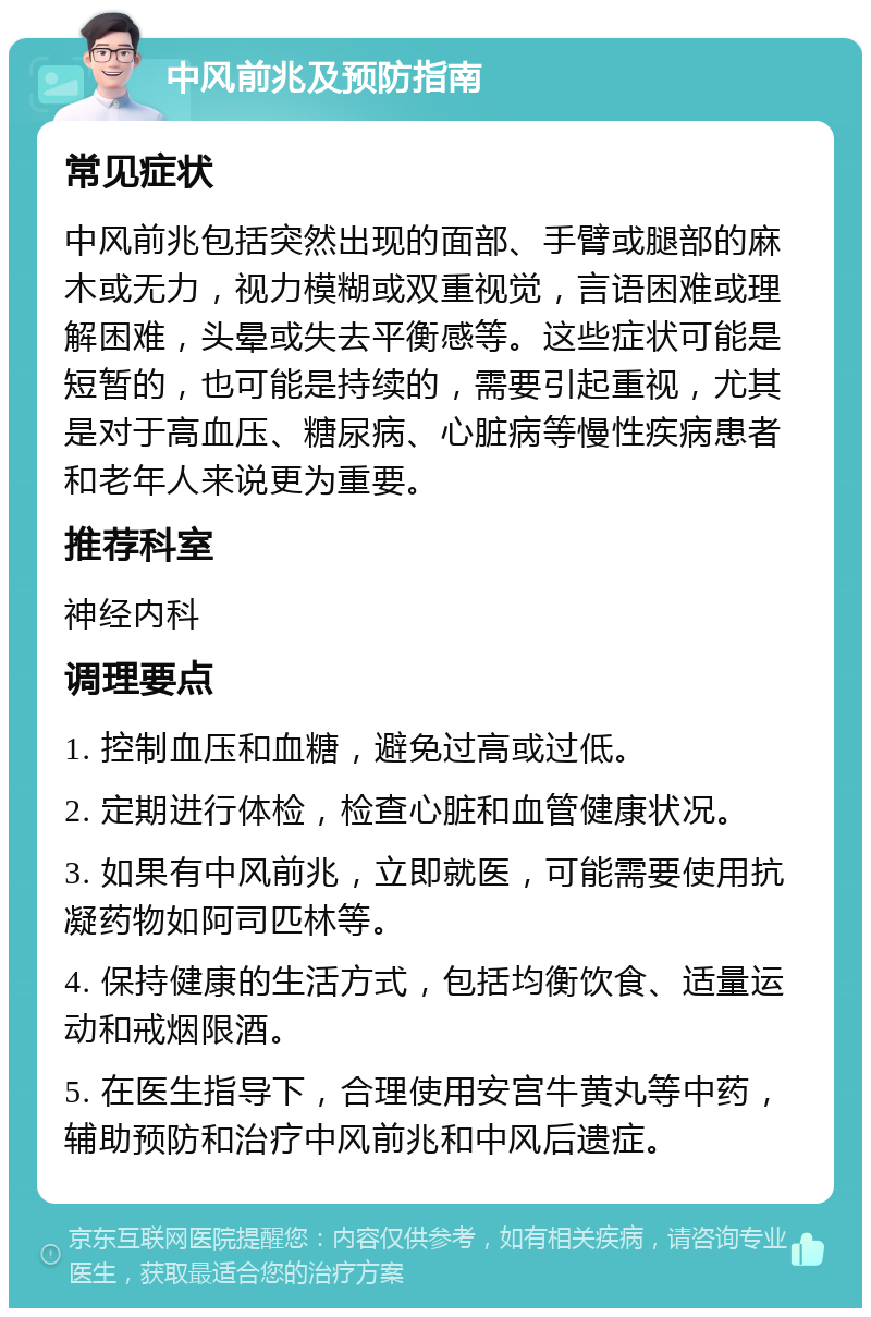 中风前兆及预防指南 常见症状 中风前兆包括突然出现的面部、手臂或腿部的麻木或无力，视力模糊或双重视觉，言语困难或理解困难，头晕或失去平衡感等。这些症状可能是短暂的，也可能是持续的，需要引起重视，尤其是对于高血压、糖尿病、心脏病等慢性疾病患者和老年人来说更为重要。 推荐科室 神经内科 调理要点 1. 控制血压和血糖，避免过高或过低。 2. 定期进行体检，检查心脏和血管健康状况。 3. 如果有中风前兆，立即就医，可能需要使用抗凝药物如阿司匹林等。 4. 保持健康的生活方式，包括均衡饮食、适量运动和戒烟限酒。 5. 在医生指导下，合理使用安宫牛黄丸等中药，辅助预防和治疗中风前兆和中风后遗症。