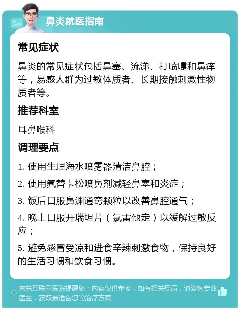 鼻炎就医指南 常见症状 鼻炎的常见症状包括鼻塞、流涕、打喷嚏和鼻痒等，易感人群为过敏体质者、长期接触刺激性物质者等。 推荐科室 耳鼻喉科 调理要点 1. 使用生理海水喷雾器清洁鼻腔； 2. 使用氟替卡松喷鼻剂减轻鼻塞和炎症； 3. 饭后口服鼻渊通窍颗粒以改善鼻腔通气； 4. 晚上口服开瑞坦片（氯雷他定）以缓解过敏反应； 5. 避免感冒受凉和进食辛辣刺激食物，保持良好的生活习惯和饮食习惯。