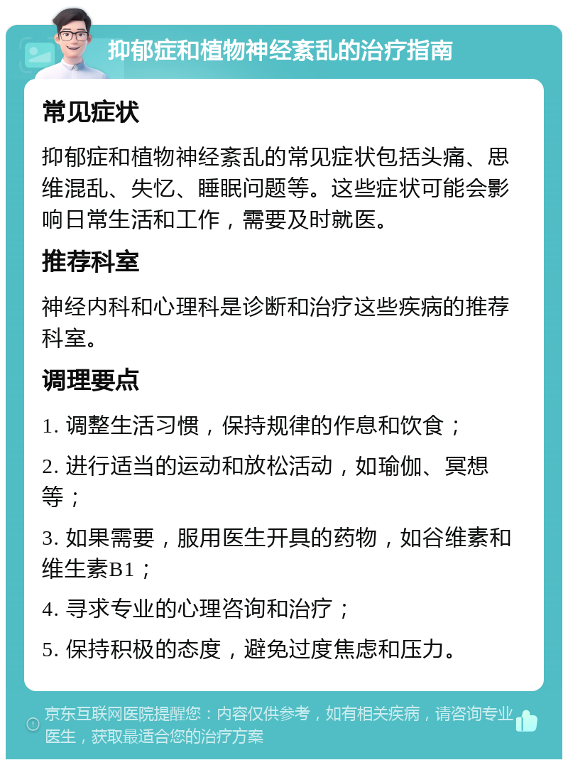 抑郁症和植物神经紊乱的治疗指南 常见症状 抑郁症和植物神经紊乱的常见症状包括头痛、思维混乱、失忆、睡眠问题等。这些症状可能会影响日常生活和工作，需要及时就医。 推荐科室 神经内科和心理科是诊断和治疗这些疾病的推荐科室。 调理要点 1. 调整生活习惯，保持规律的作息和饮食； 2. 进行适当的运动和放松活动，如瑜伽、冥想等； 3. 如果需要，服用医生开具的药物，如谷维素和维生素B1； 4. 寻求专业的心理咨询和治疗； 5. 保持积极的态度，避免过度焦虑和压力。