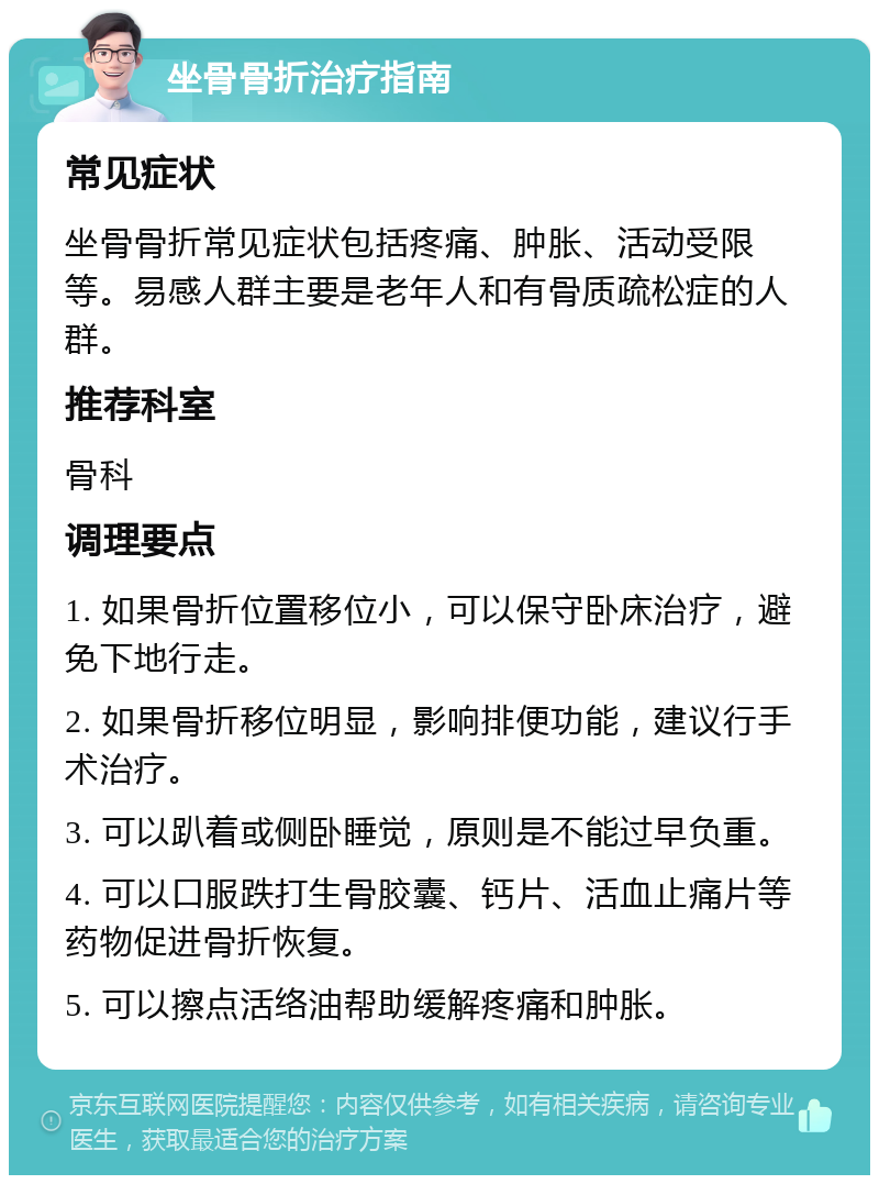 坐骨骨折治疗指南 常见症状 坐骨骨折常见症状包括疼痛、肿胀、活动受限等。易感人群主要是老年人和有骨质疏松症的人群。 推荐科室 骨科 调理要点 1. 如果骨折位置移位小，可以保守卧床治疗，避免下地行走。 2. 如果骨折移位明显，影响排便功能，建议行手术治疗。 3. 可以趴着或侧卧睡觉，原则是不能过早负重。 4. 可以口服跌打生骨胶囊、钙片、活血止痛片等药物促进骨折恢复。 5. 可以擦点活络油帮助缓解疼痛和肿胀。