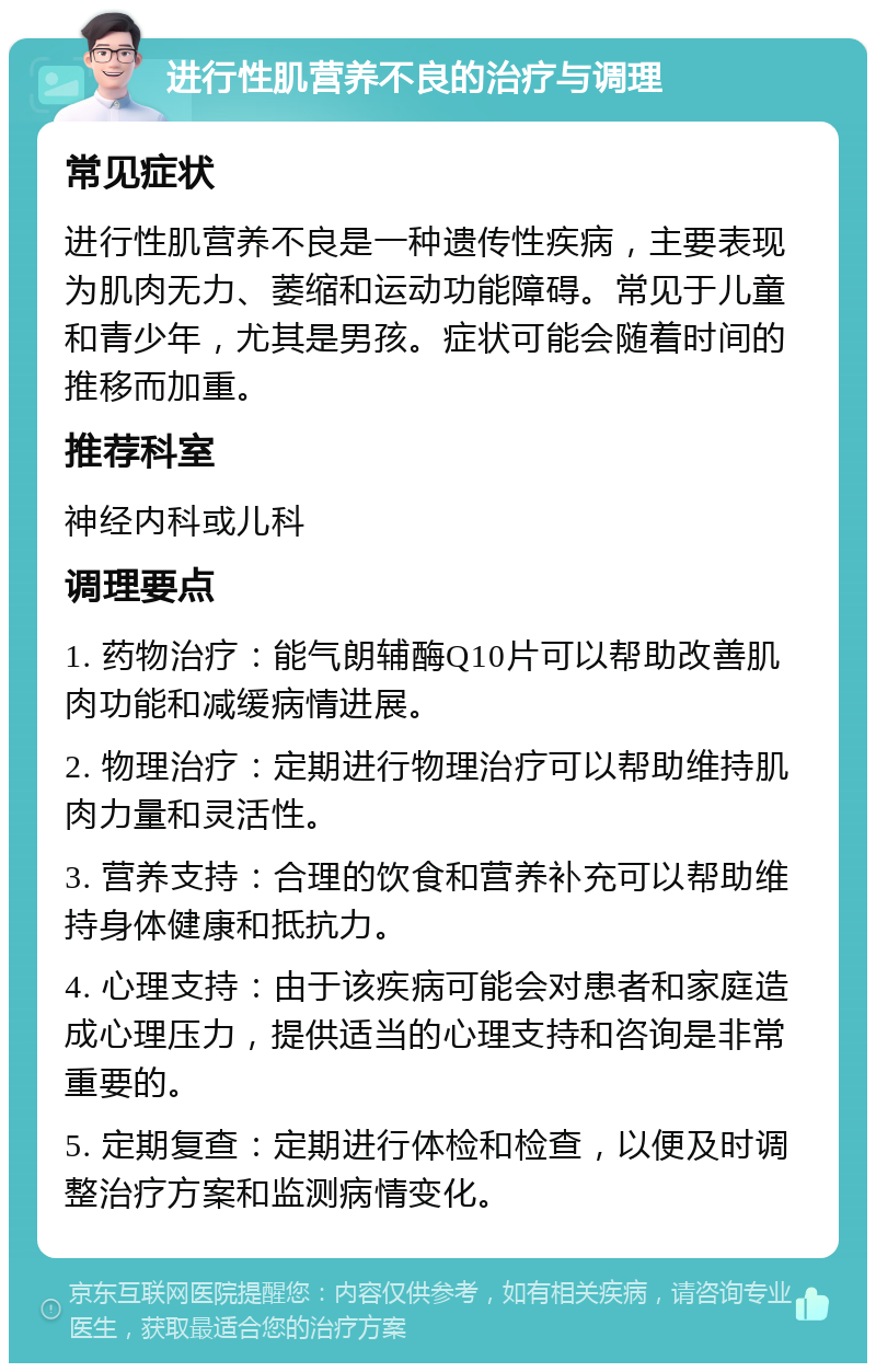 进行性肌营养不良的治疗与调理 常见症状 进行性肌营养不良是一种遗传性疾病，主要表现为肌肉无力、萎缩和运动功能障碍。常见于儿童和青少年，尤其是男孩。症状可能会随着时间的推移而加重。 推荐科室 神经内科或儿科 调理要点 1. 药物治疗：能气朗辅酶Q10片可以帮助改善肌肉功能和减缓病情进展。 2. 物理治疗：定期进行物理治疗可以帮助维持肌肉力量和灵活性。 3. 营养支持：合理的饮食和营养补充可以帮助维持身体健康和抵抗力。 4. 心理支持：由于该疾病可能会对患者和家庭造成心理压力，提供适当的心理支持和咨询是非常重要的。 5. 定期复查：定期进行体检和检查，以便及时调整治疗方案和监测病情变化。