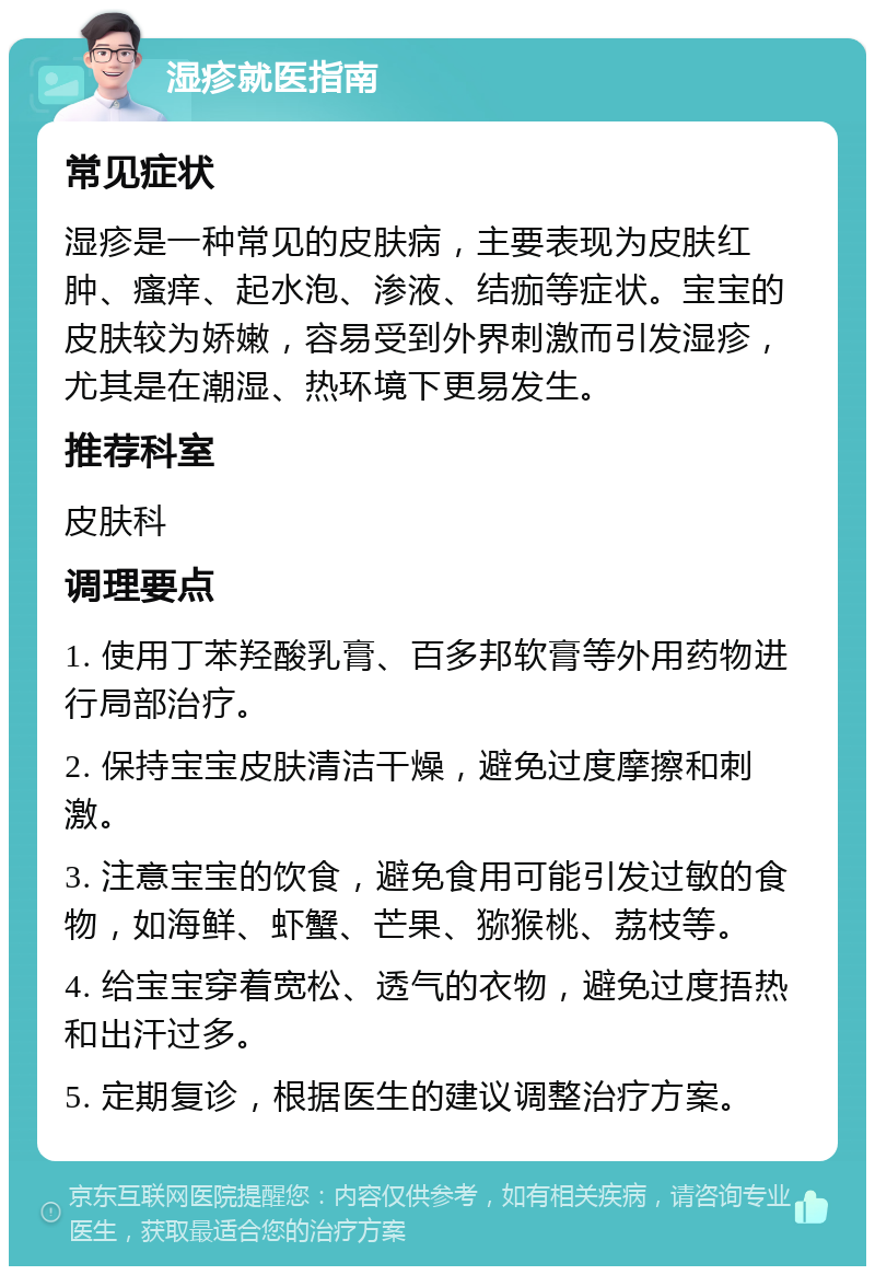 湿疹就医指南 常见症状 湿疹是一种常见的皮肤病，主要表现为皮肤红肿、瘙痒、起水泡、渗液、结痂等症状。宝宝的皮肤较为娇嫩，容易受到外界刺激而引发湿疹，尤其是在潮湿、热环境下更易发生。 推荐科室 皮肤科 调理要点 1. 使用丁苯羟酸乳膏、百多邦软膏等外用药物进行局部治疗。 2. 保持宝宝皮肤清洁干燥，避免过度摩擦和刺激。 3. 注意宝宝的饮食，避免食用可能引发过敏的食物，如海鲜、虾蟹、芒果、猕猴桃、荔枝等。 4. 给宝宝穿着宽松、透气的衣物，避免过度捂热和出汗过多。 5. 定期复诊，根据医生的建议调整治疗方案。