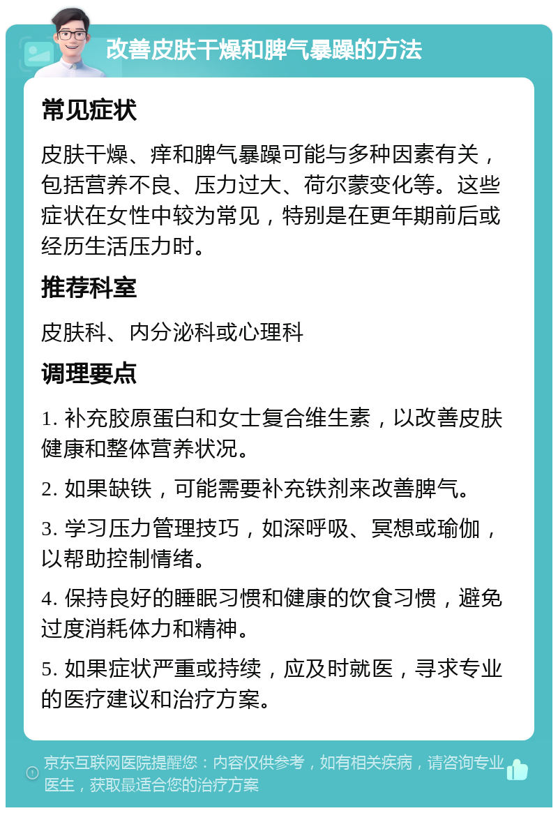 改善皮肤干燥和脾气暴躁的方法 常见症状 皮肤干燥、痒和脾气暴躁可能与多种因素有关，包括营养不良、压力过大、荷尔蒙变化等。这些症状在女性中较为常见，特别是在更年期前后或经历生活压力时。 推荐科室 皮肤科、内分泌科或心理科 调理要点 1. 补充胶原蛋白和女士复合维生素，以改善皮肤健康和整体营养状况。 2. 如果缺铁，可能需要补充铁剂来改善脾气。 3. 学习压力管理技巧，如深呼吸、冥想或瑜伽，以帮助控制情绪。 4. 保持良好的睡眠习惯和健康的饮食习惯，避免过度消耗体力和精神。 5. 如果症状严重或持续，应及时就医，寻求专业的医疗建议和治疗方案。