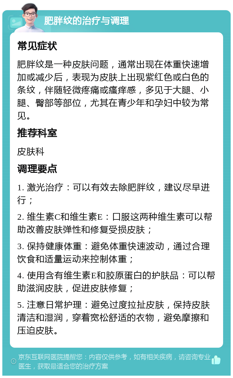 肥胖纹的治疗与调理 常见症状 肥胖纹是一种皮肤问题，通常出现在体重快速增加或减少后，表现为皮肤上出现紫红色或白色的条纹，伴随轻微疼痛或瘙痒感，多见于大腿、小腿、臀部等部位，尤其在青少年和孕妇中较为常见。 推荐科室 皮肤科 调理要点 1. 激光治疗：可以有效去除肥胖纹，建议尽早进行； 2. 维生素C和维生素E：口服这两种维生素可以帮助改善皮肤弹性和修复受损皮肤； 3. 保持健康体重：避免体重快速波动，通过合理饮食和适量运动来控制体重； 4. 使用含有维生素E和胶原蛋白的护肤品：可以帮助滋润皮肤，促进皮肤修复； 5. 注意日常护理：避免过度拉扯皮肤，保持皮肤清洁和湿润，穿着宽松舒适的衣物，避免摩擦和压迫皮肤。