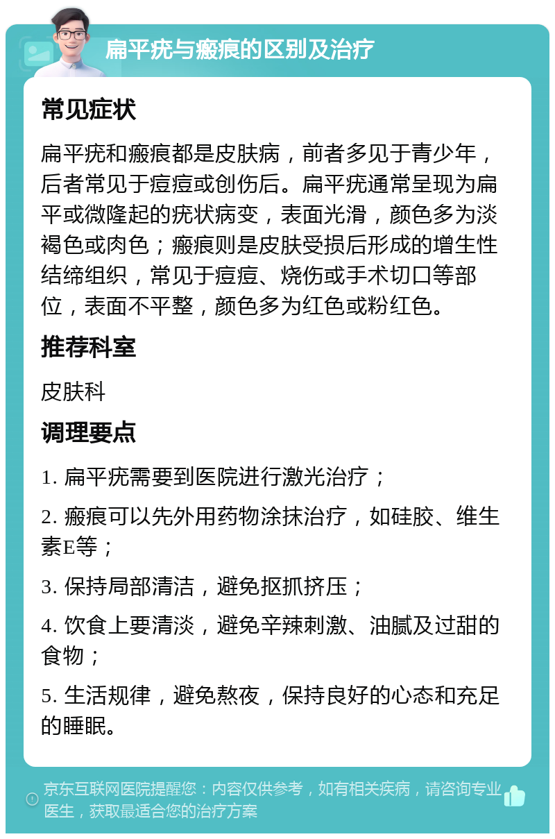 扁平疣与瘢痕的区别及治疗 常见症状 扁平疣和瘢痕都是皮肤病，前者多见于青少年，后者常见于痘痘或创伤后。扁平疣通常呈现为扁平或微隆起的疣状病变，表面光滑，颜色多为淡褐色或肉色；瘢痕则是皮肤受损后形成的增生性结缔组织，常见于痘痘、烧伤或手术切口等部位，表面不平整，颜色多为红色或粉红色。 推荐科室 皮肤科 调理要点 1. 扁平疣需要到医院进行激光治疗； 2. 瘢痕可以先外用药物涂抹治疗，如硅胶、维生素E等； 3. 保持局部清洁，避免抠抓挤压； 4. 饮食上要清淡，避免辛辣刺激、油腻及过甜的食物； 5. 生活规律，避免熬夜，保持良好的心态和充足的睡眠。