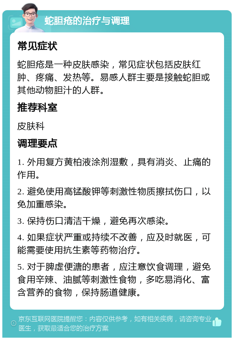 蛇胆疮的治疗与调理 常见症状 蛇胆疮是一种皮肤感染，常见症状包括皮肤红肿、疼痛、发热等。易感人群主要是接触蛇胆或其他动物胆汁的人群。 推荐科室 皮肤科 调理要点 1. 外用复方黄柏液涂剂湿敷，具有消炎、止痛的作用。 2. 避免使用高锰酸钾等刺激性物质擦拭伤口，以免加重感染。 3. 保持伤口清洁干燥，避免再次感染。 4. 如果症状严重或持续不改善，应及时就医，可能需要使用抗生素等药物治疗。 5. 对于脾虚便溏的患者，应注意饮食调理，避免食用辛辣、油腻等刺激性食物，多吃易消化、富含营养的食物，保持肠道健康。