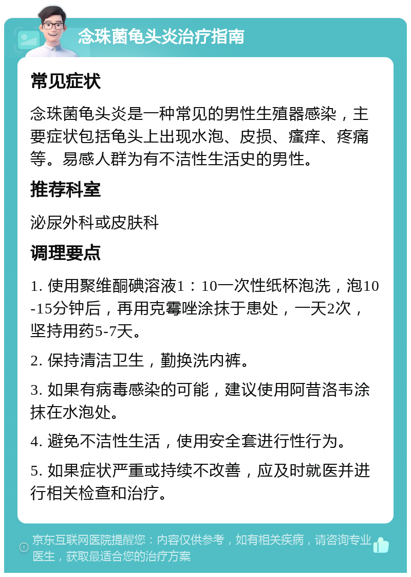 念珠菌龟头炎治疗指南 常见症状 念珠菌龟头炎是一种常见的男性生殖器感染，主要症状包括龟头上出现水泡、皮损、瘙痒、疼痛等。易感人群为有不洁性生活史的男性。 推荐科室 泌尿外科或皮肤科 调理要点 1. 使用聚维酮碘溶液1：10一次性纸杯泡洗，泡10-15分钟后，再用克霉唑涂抹于患处，一天2次，坚持用药5-7天。 2. 保持清洁卫生，勤换洗内裤。 3. 如果有病毒感染的可能，建议使用阿昔洛韦涂抹在水泡处。 4. 避免不洁性生活，使用安全套进行性行为。 5. 如果症状严重或持续不改善，应及时就医并进行相关检查和治疗。