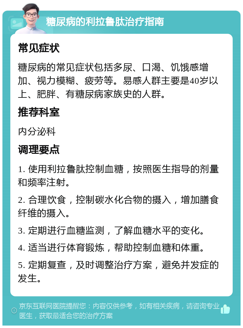 糖尿病的利拉鲁肽治疗指南 常见症状 糖尿病的常见症状包括多尿、口渴、饥饿感增加、视力模糊、疲劳等。易感人群主要是40岁以上、肥胖、有糖尿病家族史的人群。 推荐科室 内分泌科 调理要点 1. 使用利拉鲁肽控制血糖，按照医生指导的剂量和频率注射。 2. 合理饮食，控制碳水化合物的摄入，增加膳食纤维的摄入。 3. 定期进行血糖监测，了解血糖水平的变化。 4. 适当进行体育锻炼，帮助控制血糖和体重。 5. 定期复查，及时调整治疗方案，避免并发症的发生。