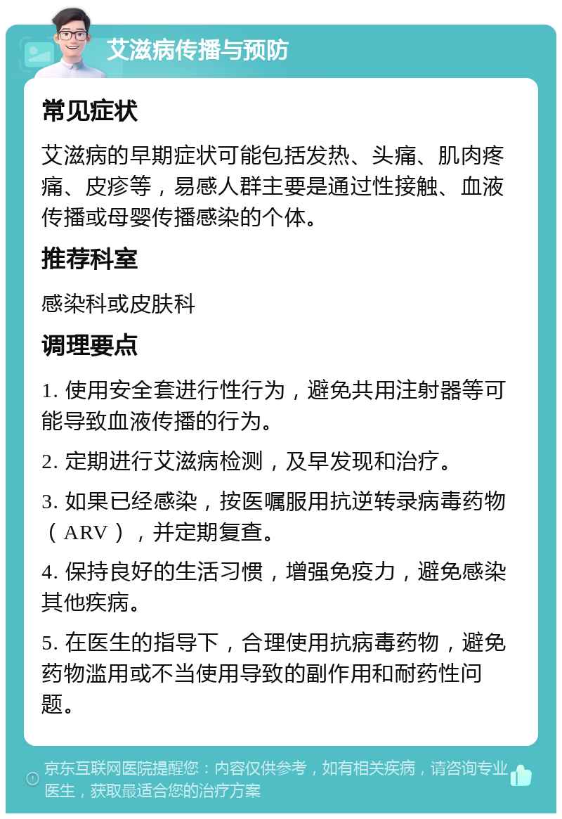 艾滋病传播与预防 常见症状 艾滋病的早期症状可能包括发热、头痛、肌肉疼痛、皮疹等，易感人群主要是通过性接触、血液传播或母婴传播感染的个体。 推荐科室 感染科或皮肤科 调理要点 1. 使用安全套进行性行为，避免共用注射器等可能导致血液传播的行为。 2. 定期进行艾滋病检测，及早发现和治疗。 3. 如果已经感染，按医嘱服用抗逆转录病毒药物（ARV），并定期复查。 4. 保持良好的生活习惯，增强免疫力，避免感染其他疾病。 5. 在医生的指导下，合理使用抗病毒药物，避免药物滥用或不当使用导致的副作用和耐药性问题。