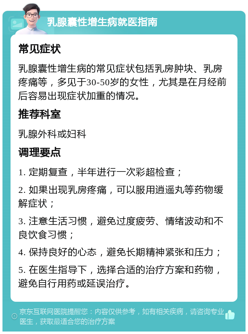 乳腺囊性增生病就医指南 常见症状 乳腺囊性增生病的常见症状包括乳房肿块、乳房疼痛等，多见于30-50岁的女性，尤其是在月经前后容易出现症状加重的情况。 推荐科室 乳腺外科或妇科 调理要点 1. 定期复查，半年进行一次彩超检查； 2. 如果出现乳房疼痛，可以服用逍遥丸等药物缓解症状； 3. 注意生活习惯，避免过度疲劳、情绪波动和不良饮食习惯； 4. 保持良好的心态，避免长期精神紧张和压力； 5. 在医生指导下，选择合适的治疗方案和药物，避免自行用药或延误治疗。