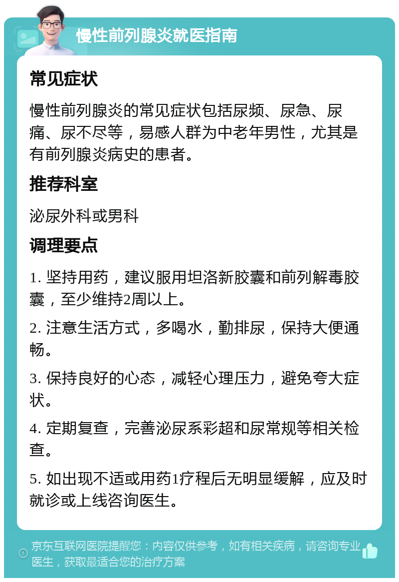 慢性前列腺炎就医指南 常见症状 慢性前列腺炎的常见症状包括尿频、尿急、尿痛、尿不尽等，易感人群为中老年男性，尤其是有前列腺炎病史的患者。 推荐科室 泌尿外科或男科 调理要点 1. 坚持用药，建议服用坦洛新胶囊和前列解毒胶囊，至少维持2周以上。 2. 注意生活方式，多喝水，勤排尿，保持大便通畅。 3. 保持良好的心态，减轻心理压力，避免夸大症状。 4. 定期复查，完善泌尿系彩超和尿常规等相关检查。 5. 如出现不适或用药1疗程后无明显缓解，应及时就诊或上线咨询医生。