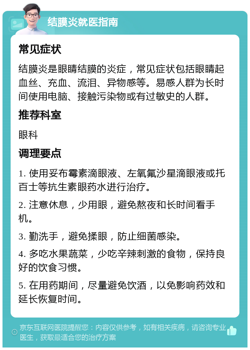 结膜炎就医指南 常见症状 结膜炎是眼睛结膜的炎症，常见症状包括眼睛起血丝、充血、流泪、异物感等。易感人群为长时间使用电脑、接触污染物或有过敏史的人群。 推荐科室 眼科 调理要点 1. 使用妥布霉素滴眼液、左氧氟沙星滴眼液或托百士等抗生素眼药水进行治疗。 2. 注意休息，少用眼，避免熬夜和长时间看手机。 3. 勤洗手，避免揉眼，防止细菌感染。 4. 多吃水果蔬菜，少吃辛辣刺激的食物，保持良好的饮食习惯。 5. 在用药期间，尽量避免饮酒，以免影响药效和延长恢复时间。