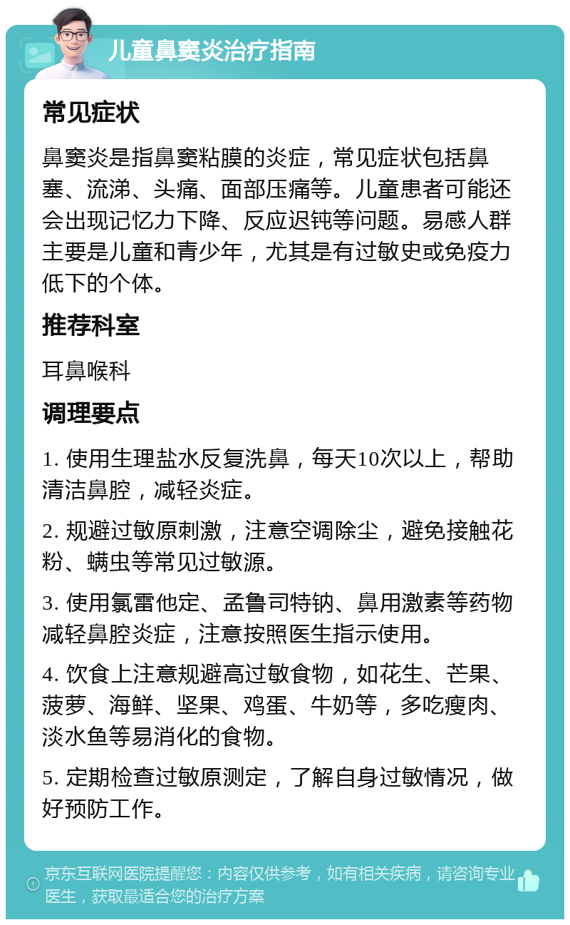 儿童鼻窦炎治疗指南 常见症状 鼻窦炎是指鼻窦粘膜的炎症，常见症状包括鼻塞、流涕、头痛、面部压痛等。儿童患者可能还会出现记忆力下降、反应迟钝等问题。易感人群主要是儿童和青少年，尤其是有过敏史或免疫力低下的个体。 推荐科室 耳鼻喉科 调理要点 1. 使用生理盐水反复洗鼻，每天10次以上，帮助清洁鼻腔，减轻炎症。 2. 规避过敏原刺激，注意空调除尘，避免接触花粉、螨虫等常见过敏源。 3. 使用氯雷他定、孟鲁司特钠、鼻用激素等药物减轻鼻腔炎症，注意按照医生指示使用。 4. 饮食上注意规避高过敏食物，如花生、芒果、菠萝、海鲜、坚果、鸡蛋、牛奶等，多吃瘦肉、淡水鱼等易消化的食物。 5. 定期检查过敏原测定，了解自身过敏情况，做好预防工作。