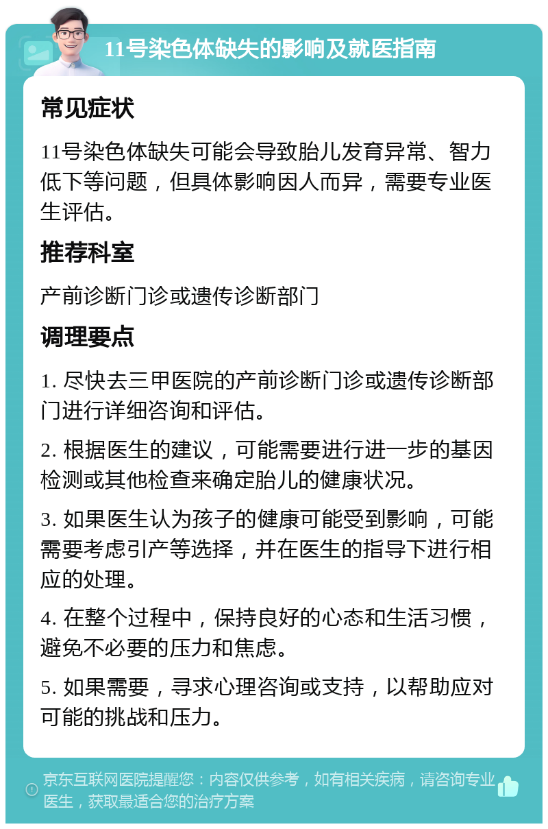 11号染色体缺失的影响及就医指南 常见症状 11号染色体缺失可能会导致胎儿发育异常、智力低下等问题，但具体影响因人而异，需要专业医生评估。 推荐科室 产前诊断门诊或遗传诊断部门 调理要点 1. 尽快去三甲医院的产前诊断门诊或遗传诊断部门进行详细咨询和评估。 2. 根据医生的建议，可能需要进行进一步的基因检测或其他检查来确定胎儿的健康状况。 3. 如果医生认为孩子的健康可能受到影响，可能需要考虑引产等选择，并在医生的指导下进行相应的处理。 4. 在整个过程中，保持良好的心态和生活习惯，避免不必要的压力和焦虑。 5. 如果需要，寻求心理咨询或支持，以帮助应对可能的挑战和压力。