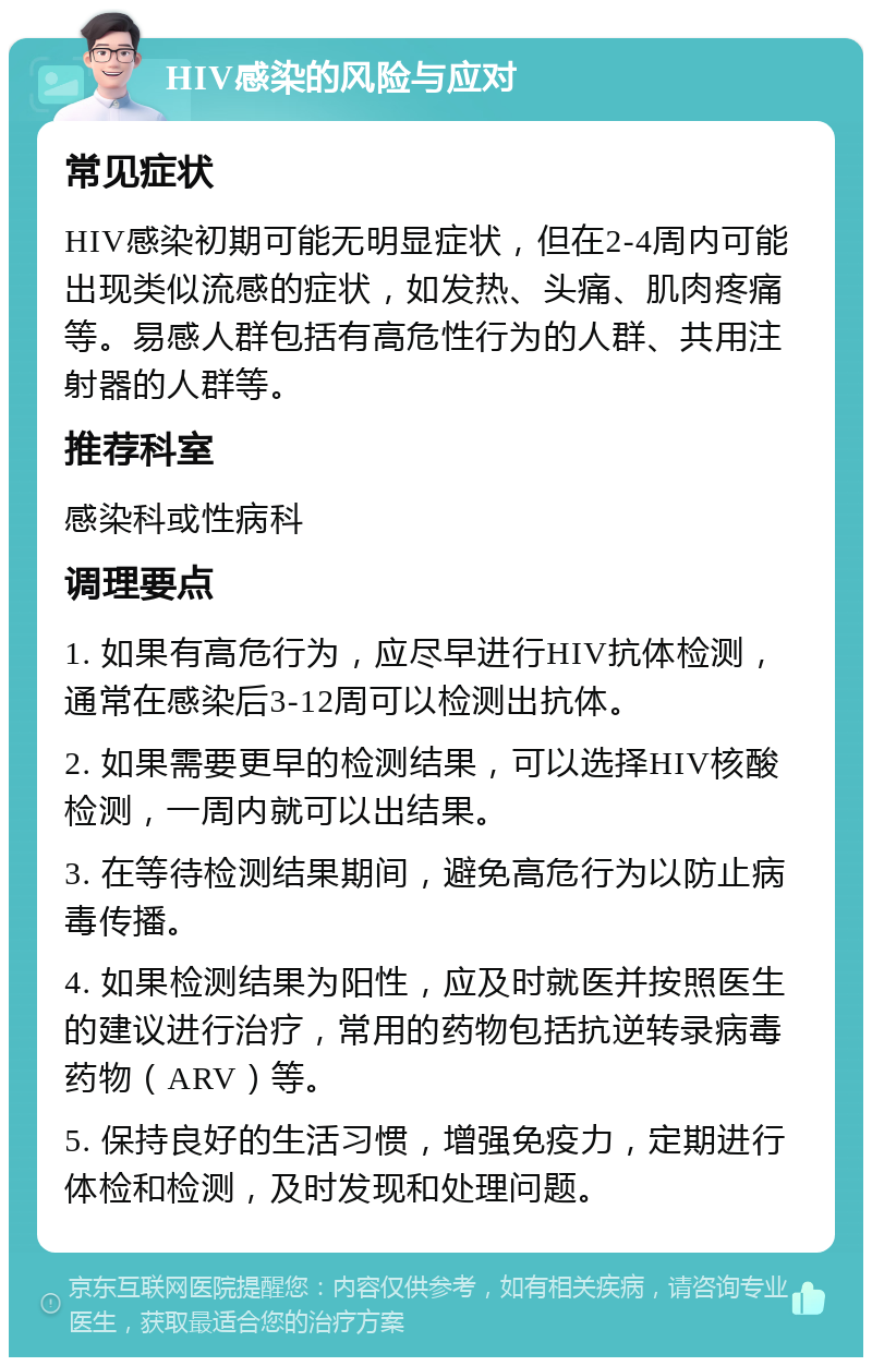 HIV感染的风险与应对 常见症状 HIV感染初期可能无明显症状，但在2-4周内可能出现类似流感的症状，如发热、头痛、肌肉疼痛等。易感人群包括有高危性行为的人群、共用注射器的人群等。 推荐科室 感染科或性病科 调理要点 1. 如果有高危行为，应尽早进行HIV抗体检测，通常在感染后3-12周可以检测出抗体。 2. 如果需要更早的检测结果，可以选择HIV核酸检测，一周内就可以出结果。 3. 在等待检测结果期间，避免高危行为以防止病毒传播。 4. 如果检测结果为阳性，应及时就医并按照医生的建议进行治疗，常用的药物包括抗逆转录病毒药物（ARV）等。 5. 保持良好的生活习惯，增强免疫力，定期进行体检和检测，及时发现和处理问题。