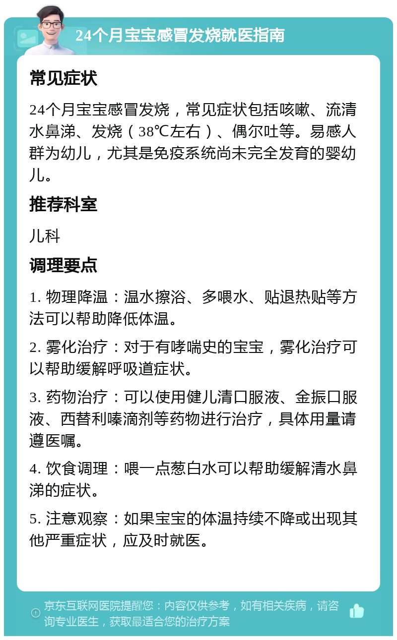 24个月宝宝感冒发烧就医指南 常见症状 24个月宝宝感冒发烧，常见症状包括咳嗽、流清水鼻涕、发烧（38℃左右）、偶尔吐等。易感人群为幼儿，尤其是免疫系统尚未完全发育的婴幼儿。 推荐科室 儿科 调理要点 1. 物理降温：温水擦浴、多喂水、贴退热贴等方法可以帮助降低体温。 2. 雾化治疗：对于有哮喘史的宝宝，雾化治疗可以帮助缓解呼吸道症状。 3. 药物治疗：可以使用健儿清口服液、金振口服液、西替利嗪滴剂等药物进行治疗，具体用量请遵医嘱。 4. 饮食调理：喂一点葱白水可以帮助缓解清水鼻涕的症状。 5. 注意观察：如果宝宝的体温持续不降或出现其他严重症状，应及时就医。