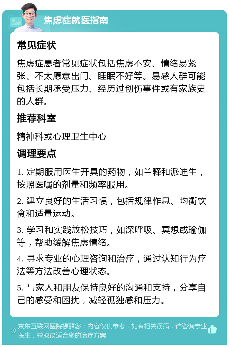 焦虑症就医指南 常见症状 焦虑症患者常见症状包括焦虑不安、情绪易紧张、不太愿意出门、睡眠不好等。易感人群可能包括长期承受压力、经历过创伤事件或有家族史的人群。 推荐科室 精神科或心理卫生中心 调理要点 1. 定期服用医生开具的药物，如兰释和派迪生，按照医嘱的剂量和频率服用。 2. 建立良好的生活习惯，包括规律作息、均衡饮食和适量运动。 3. 学习和实践放松技巧，如深呼吸、冥想或瑜伽等，帮助缓解焦虑情绪。 4. 寻求专业的心理咨询和治疗，通过认知行为疗法等方法改善心理状态。 5. 与家人和朋友保持良好的沟通和支持，分享自己的感受和困扰，减轻孤独感和压力。