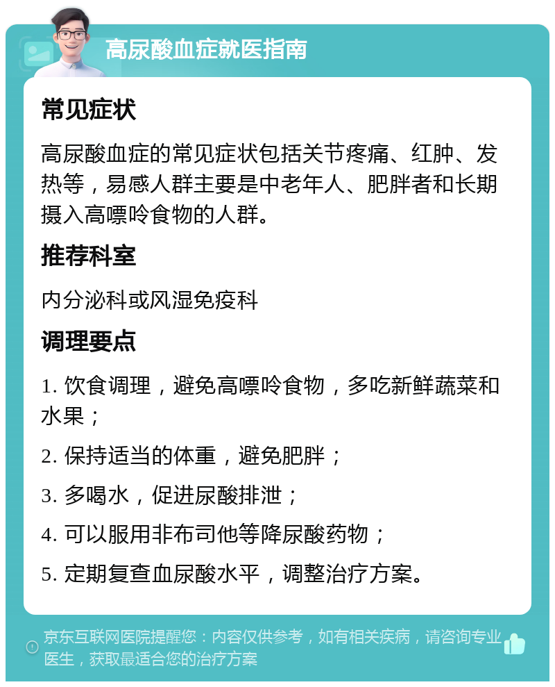 高尿酸血症就医指南 常见症状 高尿酸血症的常见症状包括关节疼痛、红肿、发热等，易感人群主要是中老年人、肥胖者和长期摄入高嘌呤食物的人群。 推荐科室 内分泌科或风湿免疫科 调理要点 1. 饮食调理，避免高嘌呤食物，多吃新鲜蔬菜和水果； 2. 保持适当的体重，避免肥胖； 3. 多喝水，促进尿酸排泄； 4. 可以服用非布司他等降尿酸药物； 5. 定期复查血尿酸水平，调整治疗方案。