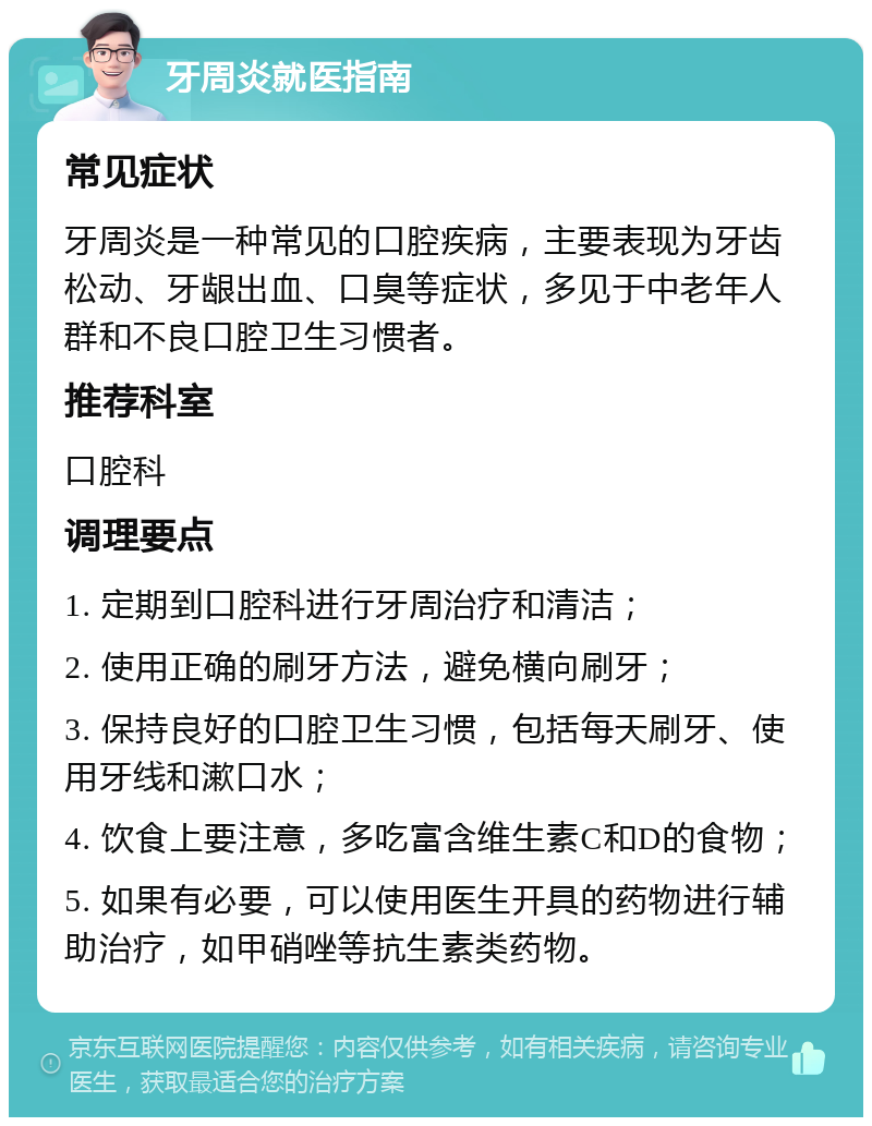 牙周炎就医指南 常见症状 牙周炎是一种常见的口腔疾病，主要表现为牙齿松动、牙龈出血、口臭等症状，多见于中老年人群和不良口腔卫生习惯者。 推荐科室 口腔科 调理要点 1. 定期到口腔科进行牙周治疗和清洁； 2. 使用正确的刷牙方法，避免横向刷牙； 3. 保持良好的口腔卫生习惯，包括每天刷牙、使用牙线和漱口水； 4. 饮食上要注意，多吃富含维生素C和D的食物； 5. 如果有必要，可以使用医生开具的药物进行辅助治疗，如甲硝唑等抗生素类药物。