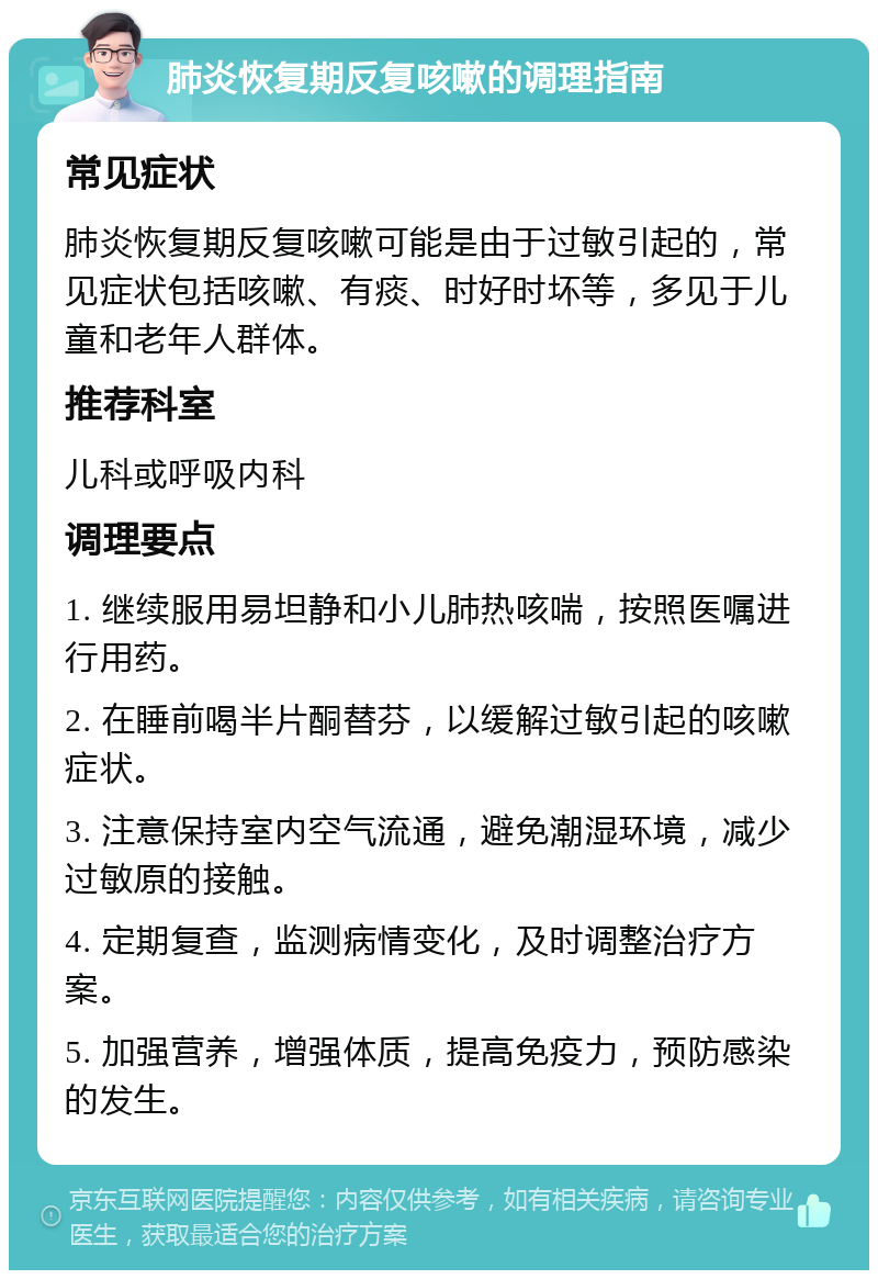 肺炎恢复期反复咳嗽的调理指南 常见症状 肺炎恢复期反复咳嗽可能是由于过敏引起的，常见症状包括咳嗽、有痰、时好时坏等，多见于儿童和老年人群体。 推荐科室 儿科或呼吸内科 调理要点 1. 继续服用易坦静和小儿肺热咳喘，按照医嘱进行用药。 2. 在睡前喝半片酮替芬，以缓解过敏引起的咳嗽症状。 3. 注意保持室内空气流通，避免潮湿环境，减少过敏原的接触。 4. 定期复查，监测病情变化，及时调整治疗方案。 5. 加强营养，增强体质，提高免疫力，预防感染的发生。