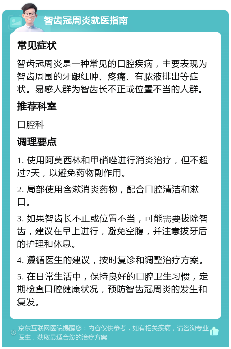 智齿冠周炎就医指南 常见症状 智齿冠周炎是一种常见的口腔疾病，主要表现为智齿周围的牙龈红肿、疼痛、有脓液排出等症状。易感人群为智齿长不正或位置不当的人群。 推荐科室 口腔科 调理要点 1. 使用阿莫西林和甲硝唑进行消炎治疗，但不超过7天，以避免药物副作用。 2. 局部使用含漱消炎药物，配合口腔清洁和漱口。 3. 如果智齿长不正或位置不当，可能需要拔除智齿，建议在早上进行，避免空腹，并注意拔牙后的护理和休息。 4. 遵循医生的建议，按时复诊和调整治疗方案。 5. 在日常生活中，保持良好的口腔卫生习惯，定期检查口腔健康状况，预防智齿冠周炎的发生和复发。